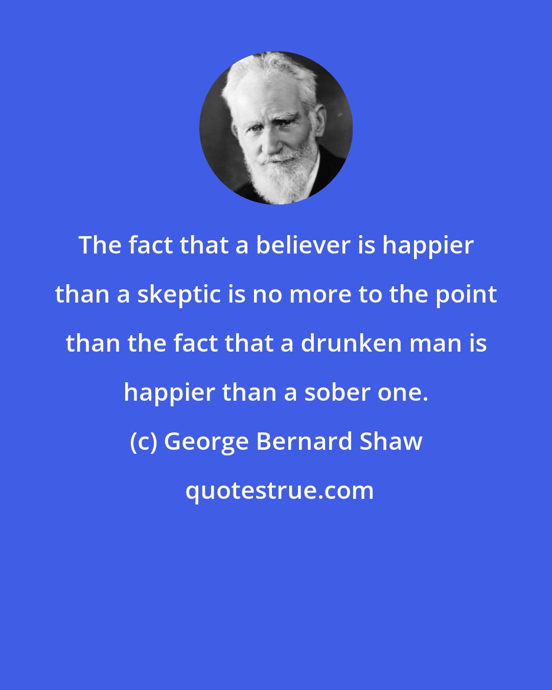 George Bernard Shaw: The fact that a believer is happier than a skeptic is no more to the point than the fact that a drunken man is happier than a sober one.