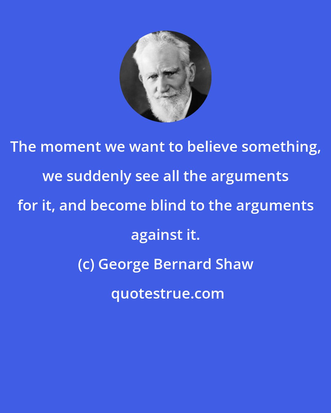 George Bernard Shaw: The moment we want to believe something, we suddenly see all the arguments for it, and become blind to the arguments against it.