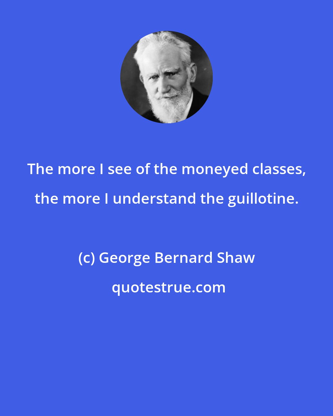 George Bernard Shaw: The more I see of the moneyed classes, the more I understand the guillotine.