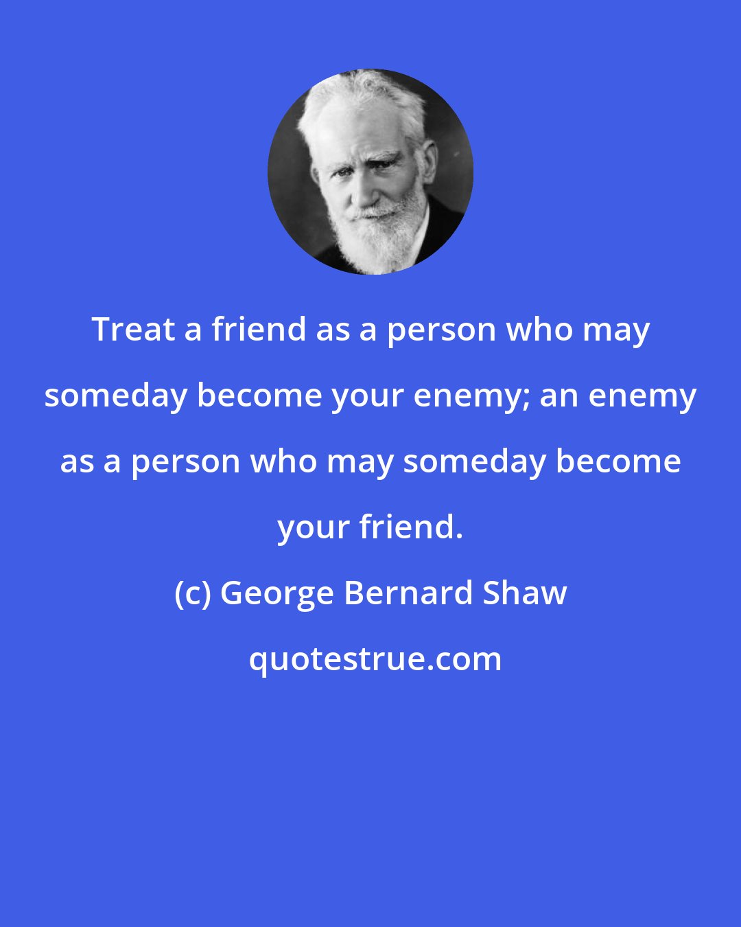 George Bernard Shaw: Treat a friend as a person who may someday become your enemy; an enemy as a person who may someday become your friend.