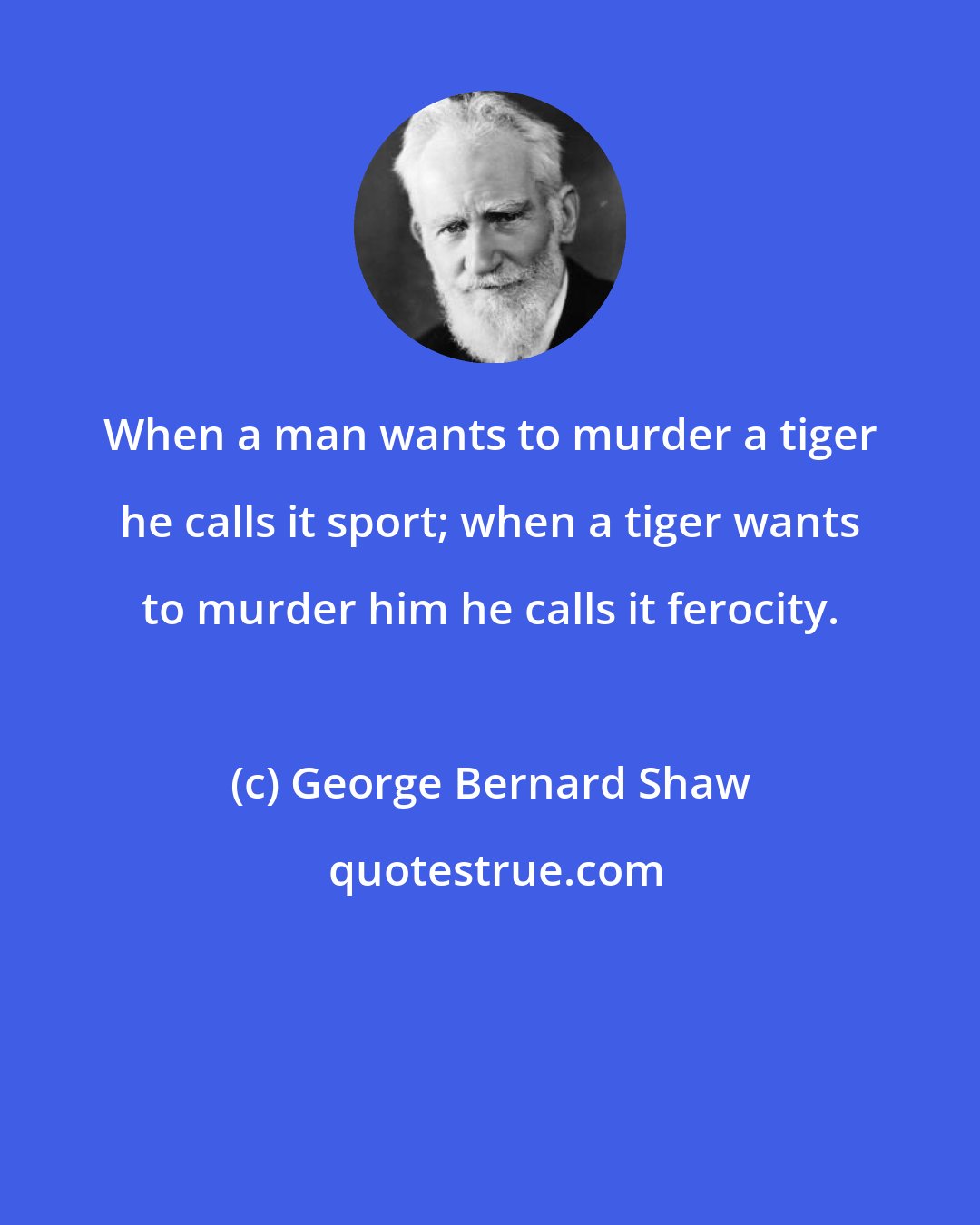 George Bernard Shaw: When a man wants to murder a tiger he calls it sport; when a tiger wants to murder him he calls it ferocity.