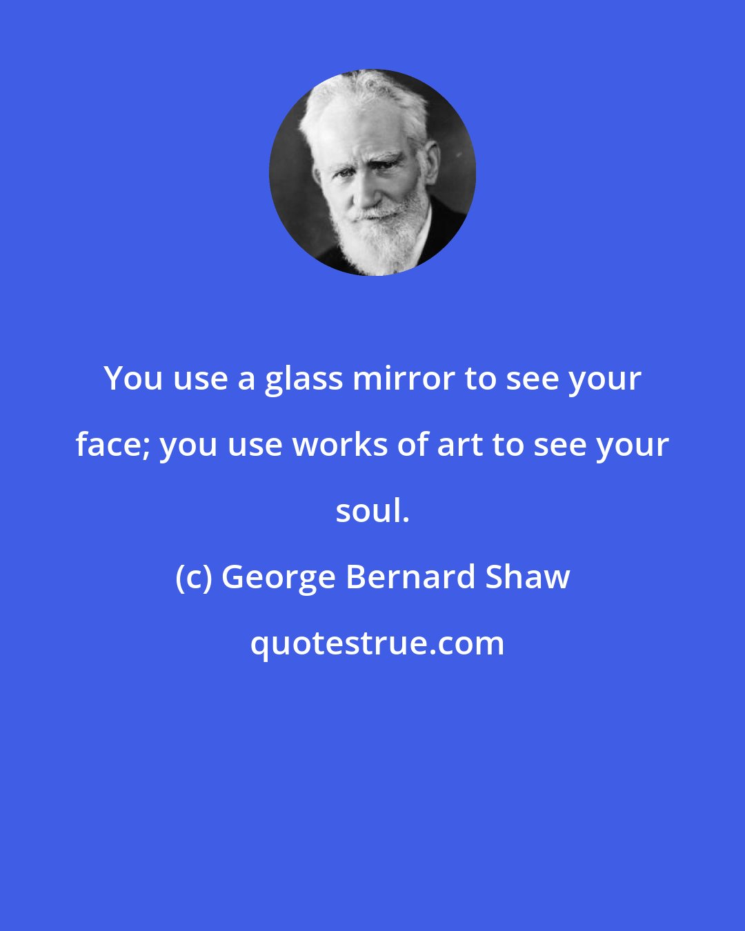 George Bernard Shaw: You use a glass mirror to see your face; you use works of art to see your soul.