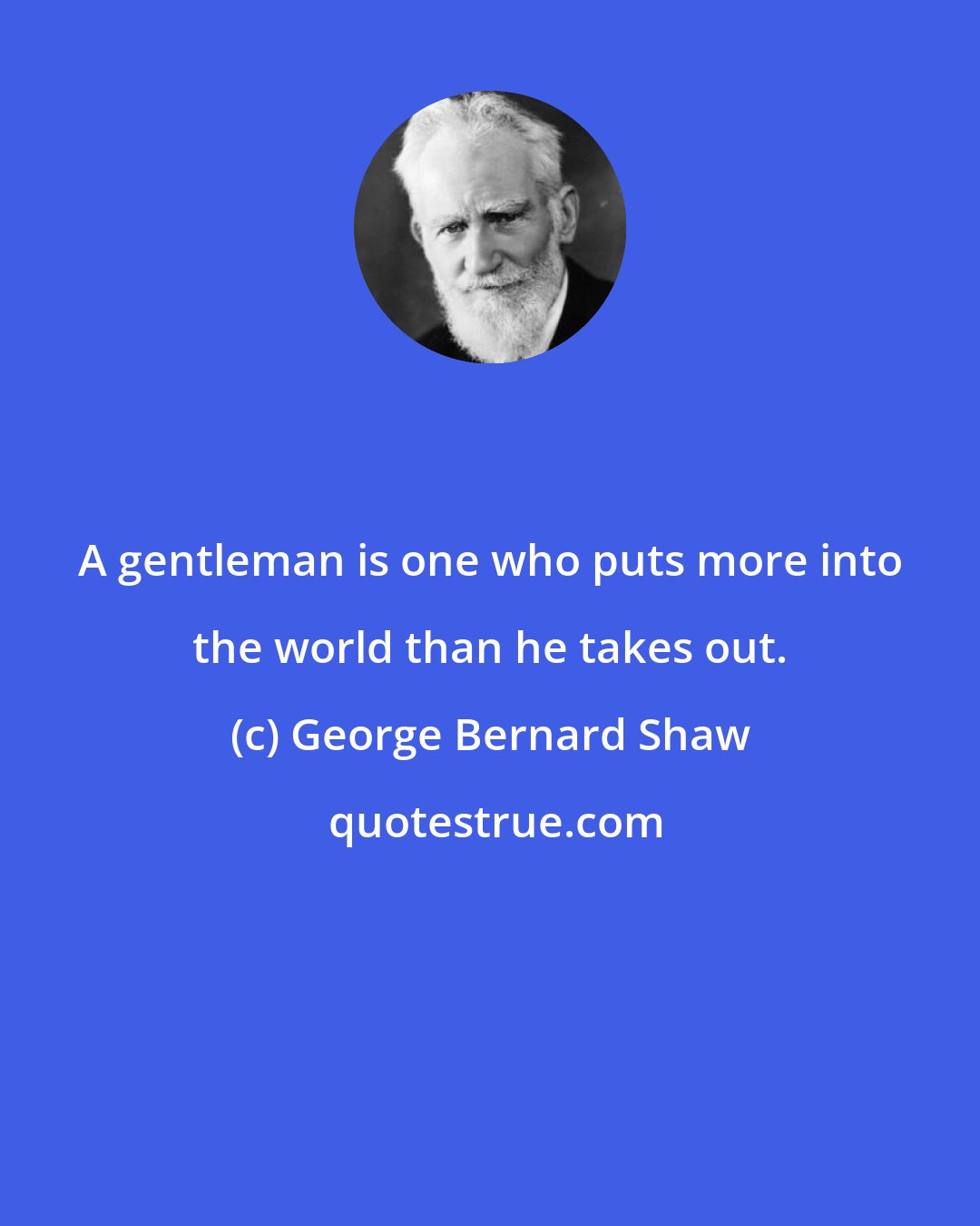 George Bernard Shaw: A gentleman is one who puts more into the world than he takes out.