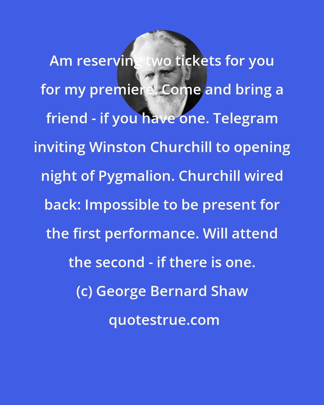 George Bernard Shaw: Am reserving two tickets for you for my premiere. Come and bring a friend - if you have one. Telegram inviting Winston Churchill to opening night of Pygmalion. Churchill wired back: Impossible to be present for the first performance. Will attend the second - if there is one.