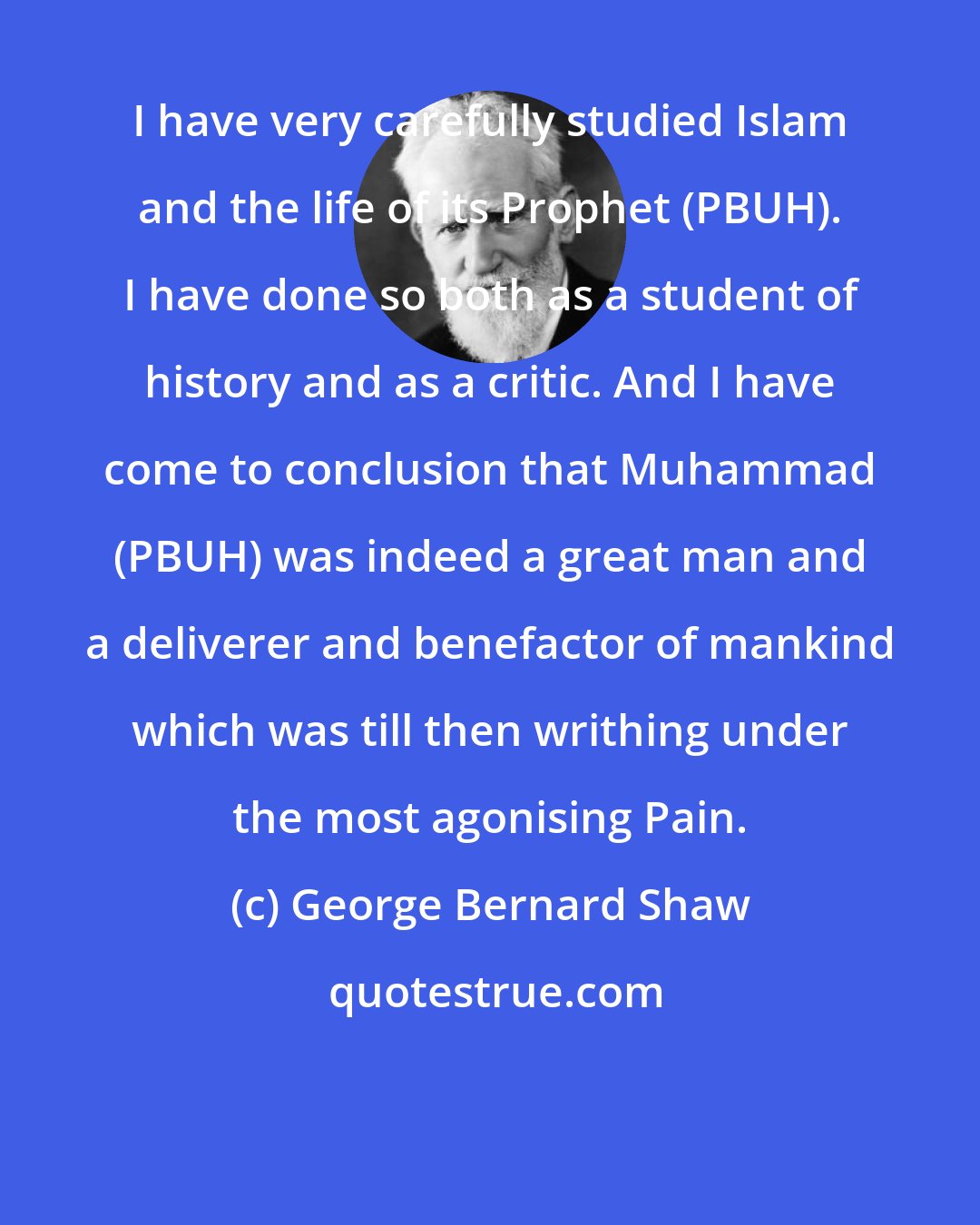 George Bernard Shaw: I have very carefully studied Islam and the life of its Prophet (PBUH). I have done so both as a student of history and as a critic. And I have come to conclusion that Muhammad (PBUH) was indeed a great man and a deliverer and benefactor of mankind which was till then writhing under the most agonising Pain.