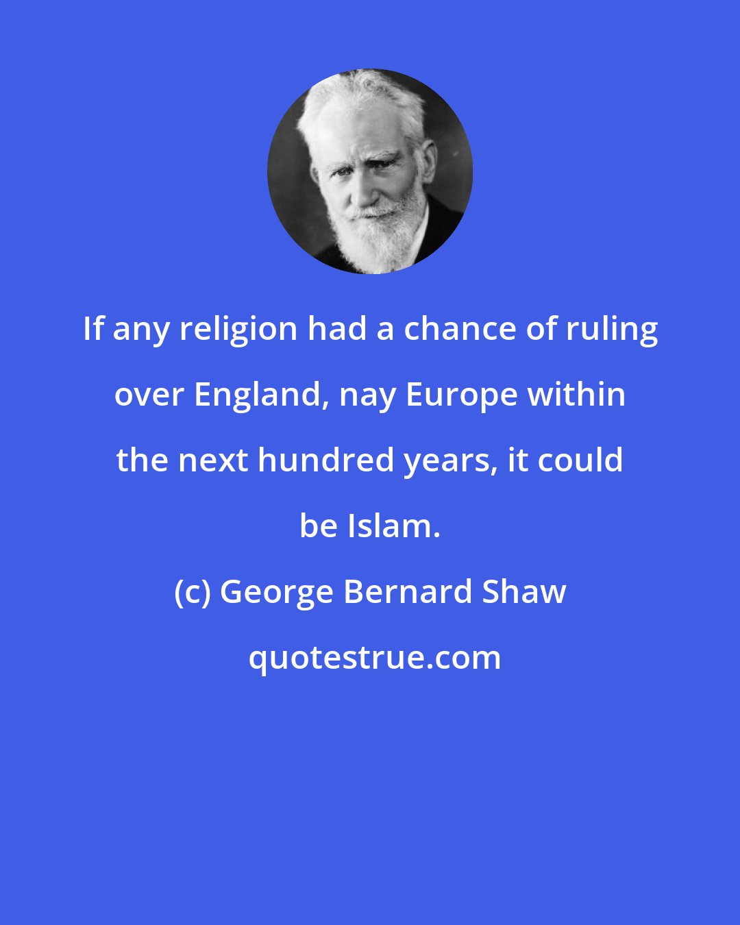 George Bernard Shaw: If any religion had a chance of ruling over England, nay Europe within the next hundred years, it could be Islam.
