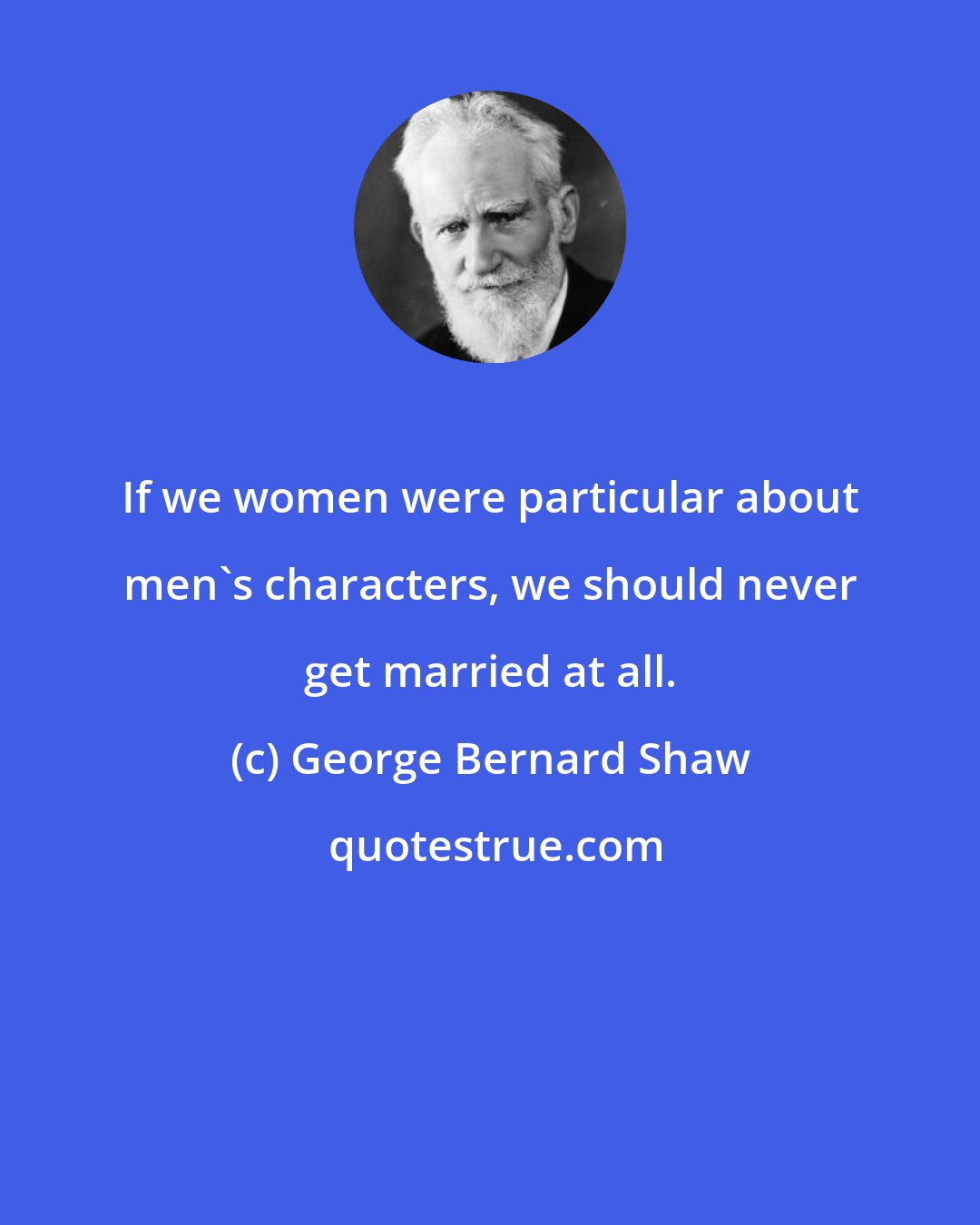 George Bernard Shaw: If we women were particular about men's characters, we should never get married at all.