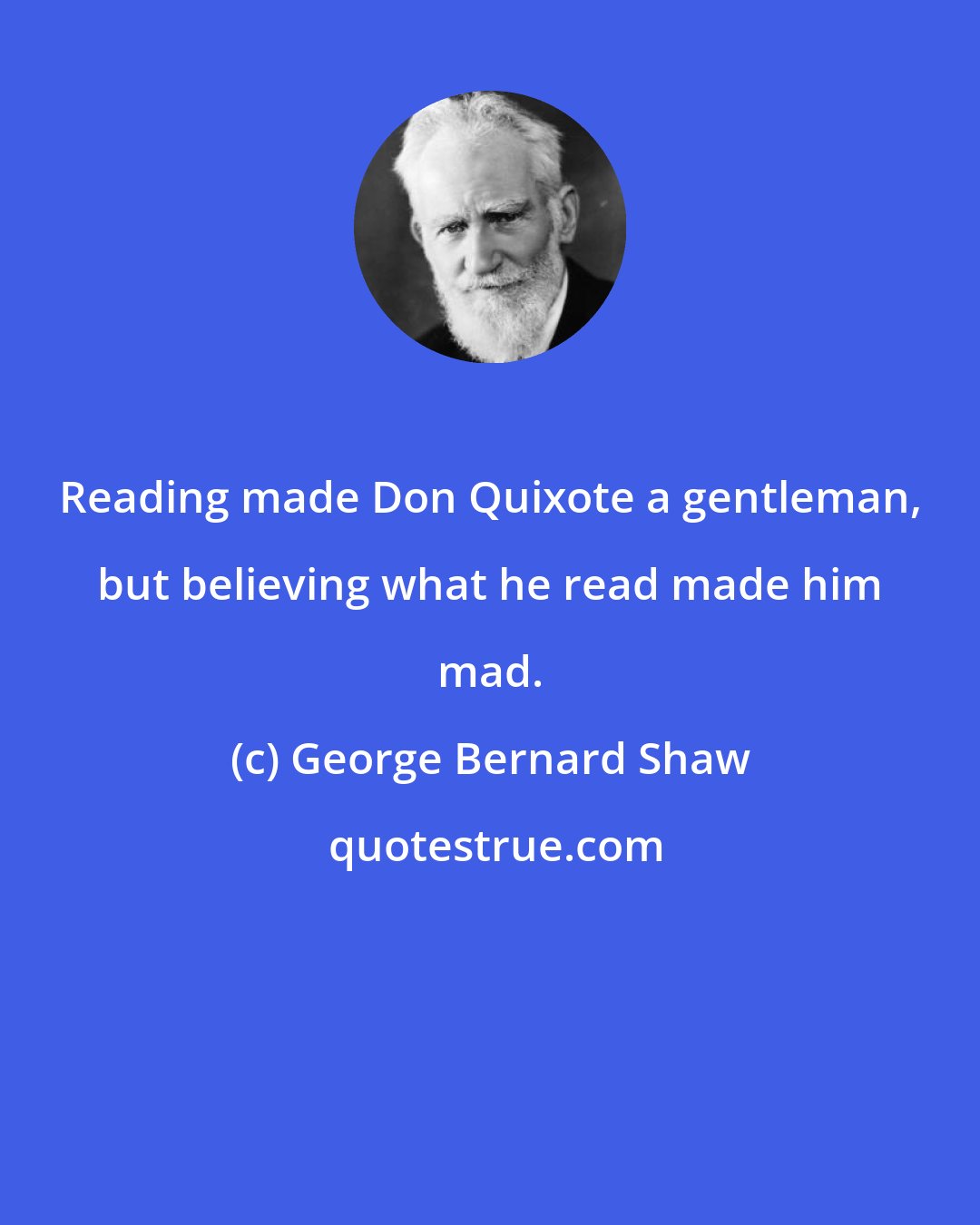 George Bernard Shaw: Reading made Don Quixote a gentleman, but believing what he read made him mad.
