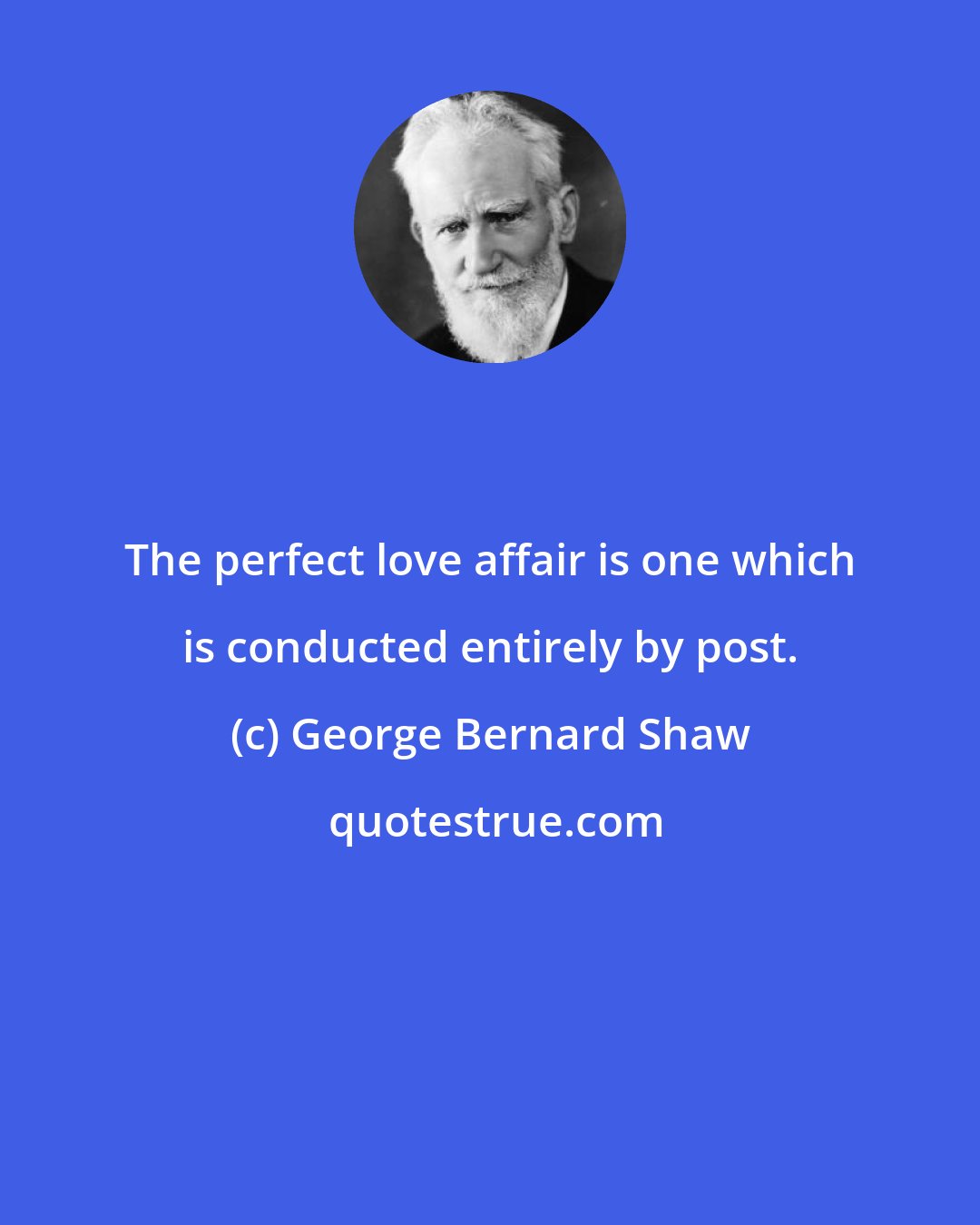 George Bernard Shaw: The perfect love affair is one which is conducted entirely by post.