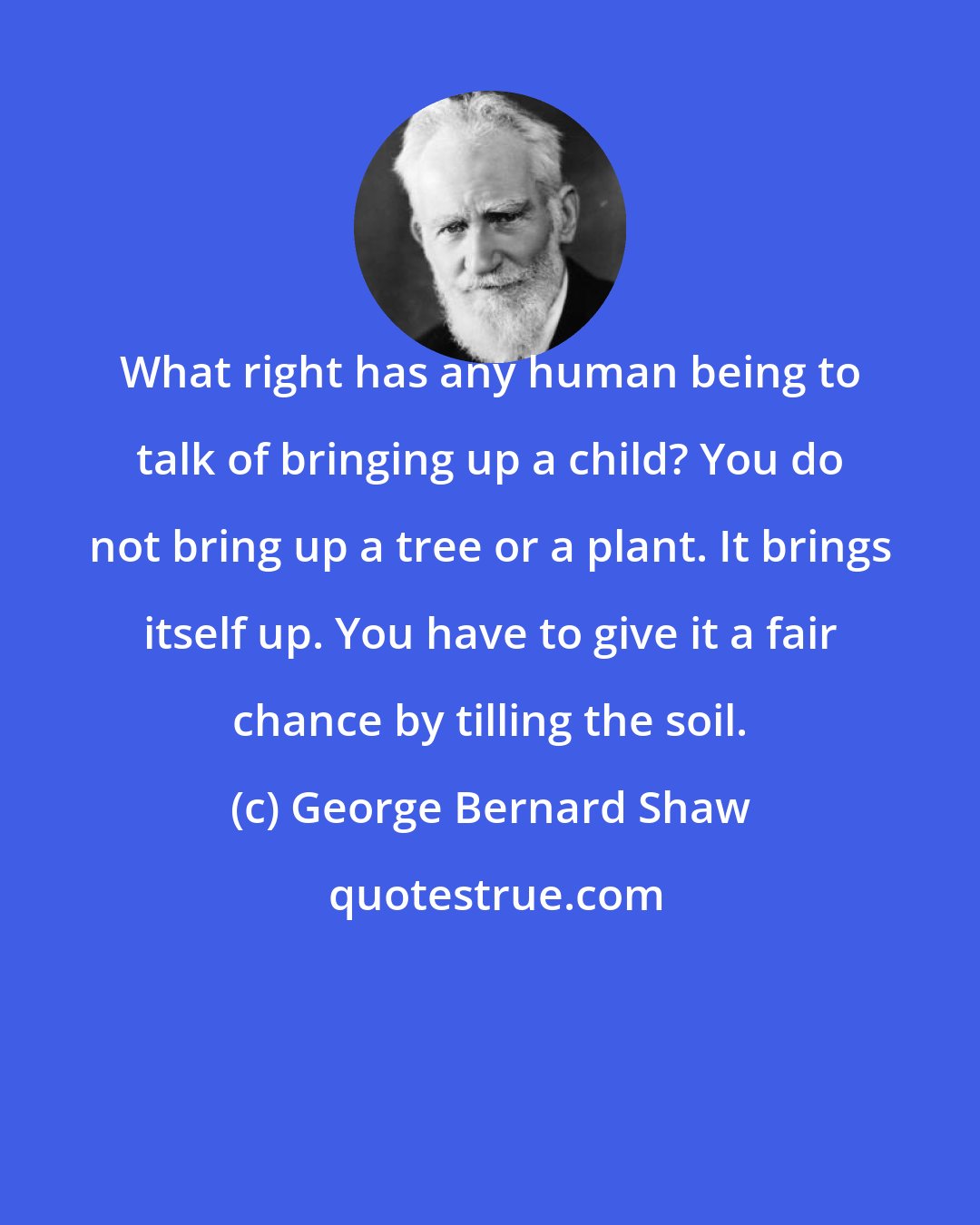 George Bernard Shaw: What right has any human being to talk of bringing up a child? You do not bring up a tree or a plant. It brings itself up. You have to give it a fair chance by tilling the soil.