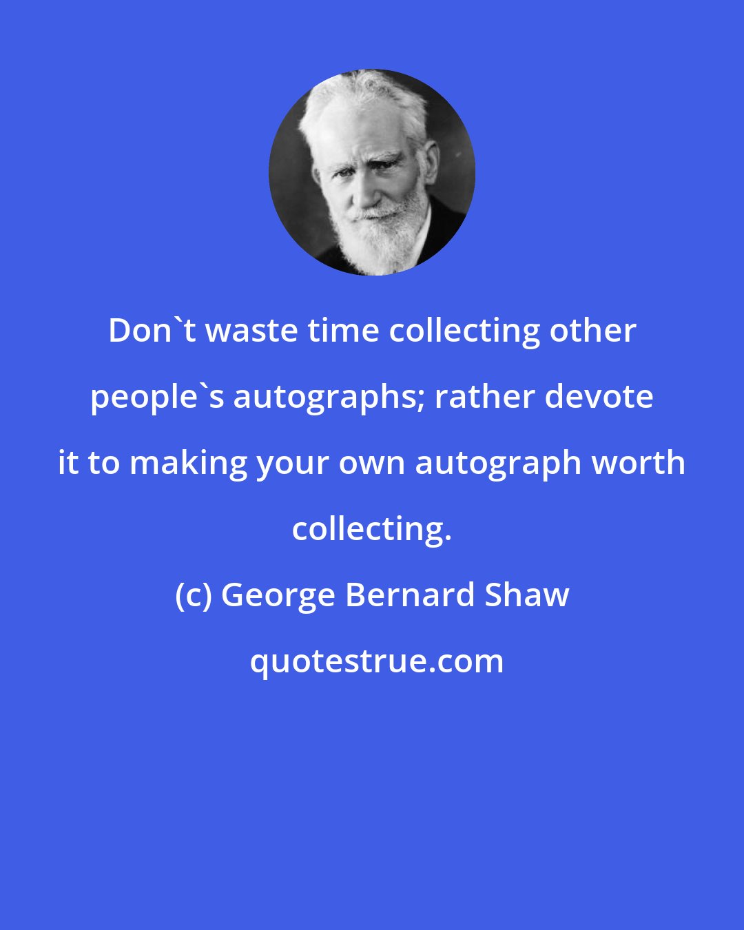 George Bernard Shaw: Don't waste time collecting other people's autographs; rather devote it to making your own autograph worth collecting.