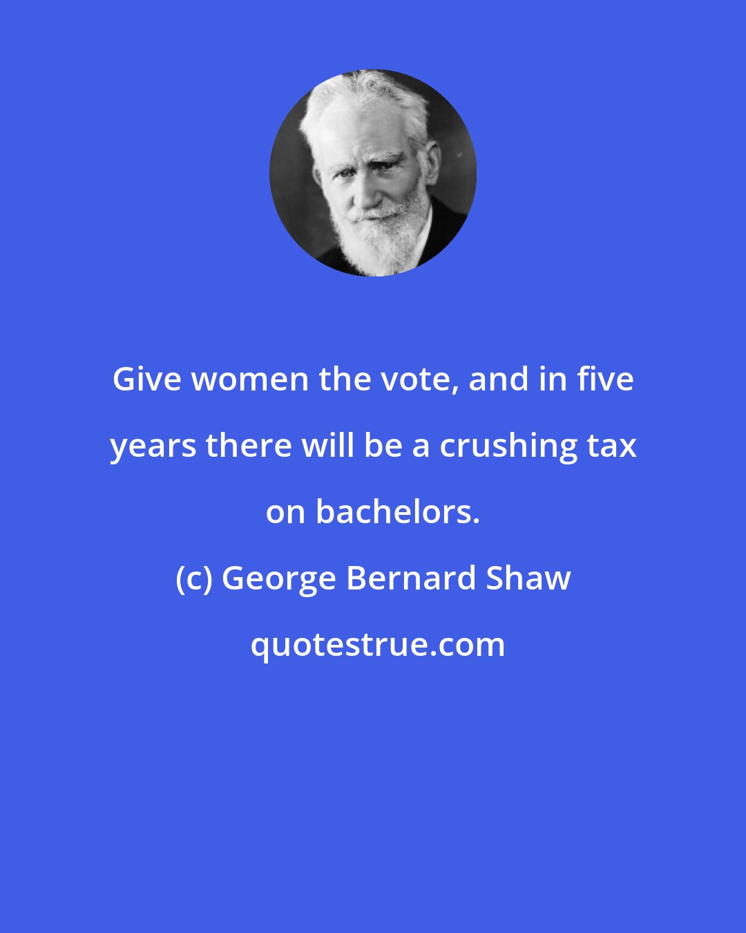 George Bernard Shaw: Give women the vote, and in five years there will be a crushing tax on bachelors.