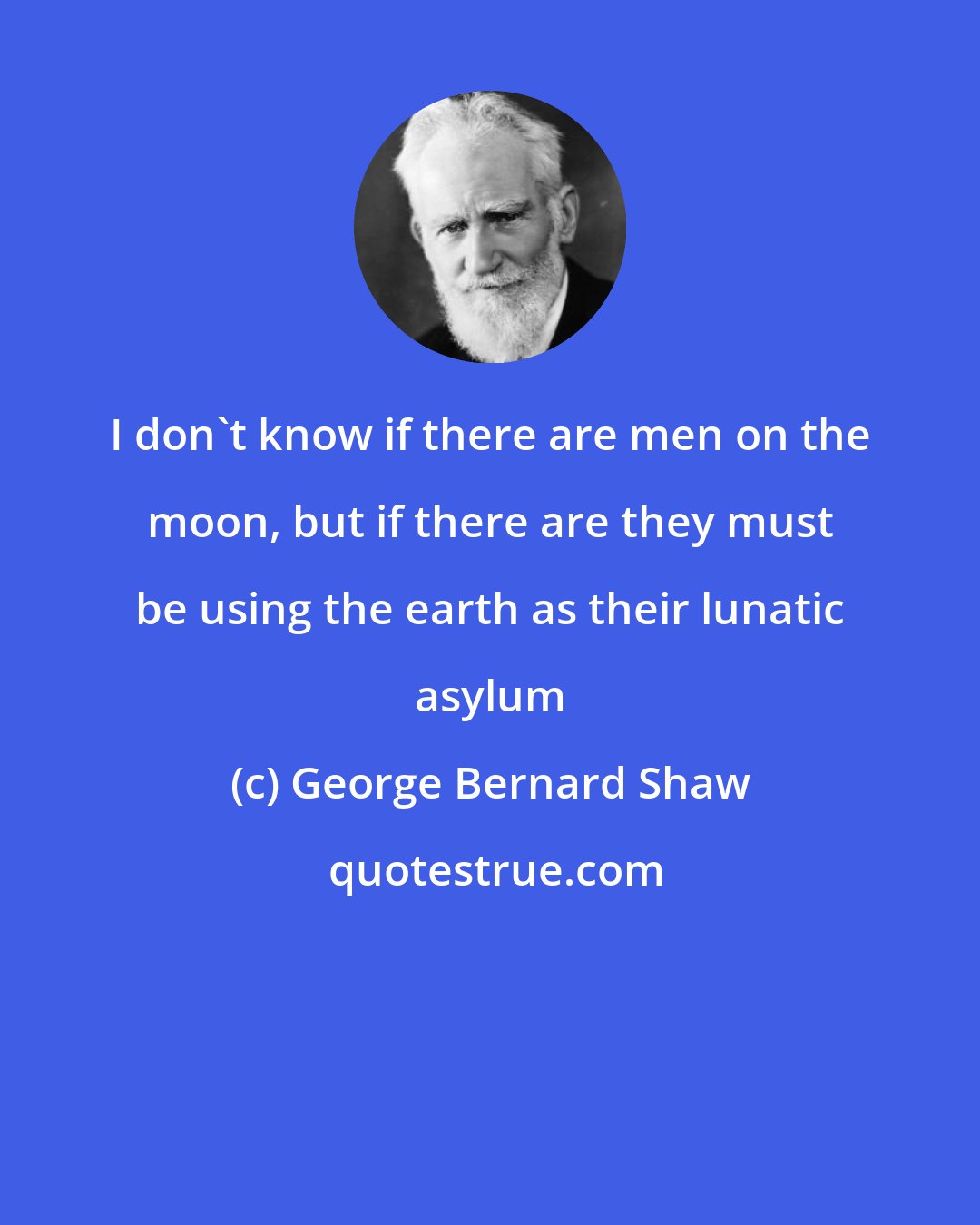 George Bernard Shaw: I don't know if there are men on the moon, but if there are they must be using the earth as their lunatic asylum