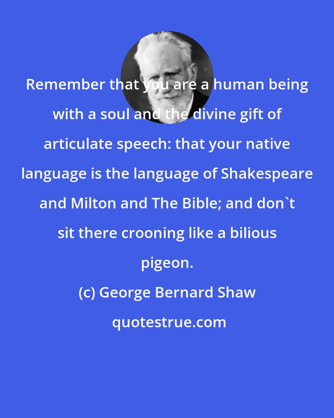 George Bernard Shaw: Remember that you are a human being with a soul and the divine gift of articulate speech: that your native language is the language of Shakespeare and Milton and The Bible; and don't sit there crooning like a bilious pigeon.