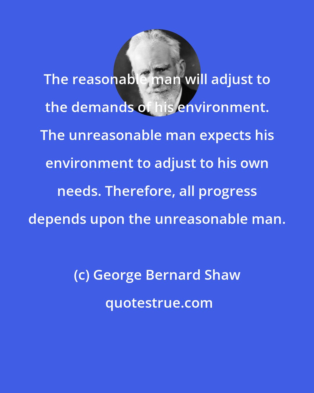 George Bernard Shaw: The reasonable man will adjust to the demands of his environment. The unreasonable man expects his environment to adjust to his own needs. Therefore, all progress depends upon the unreasonable man.