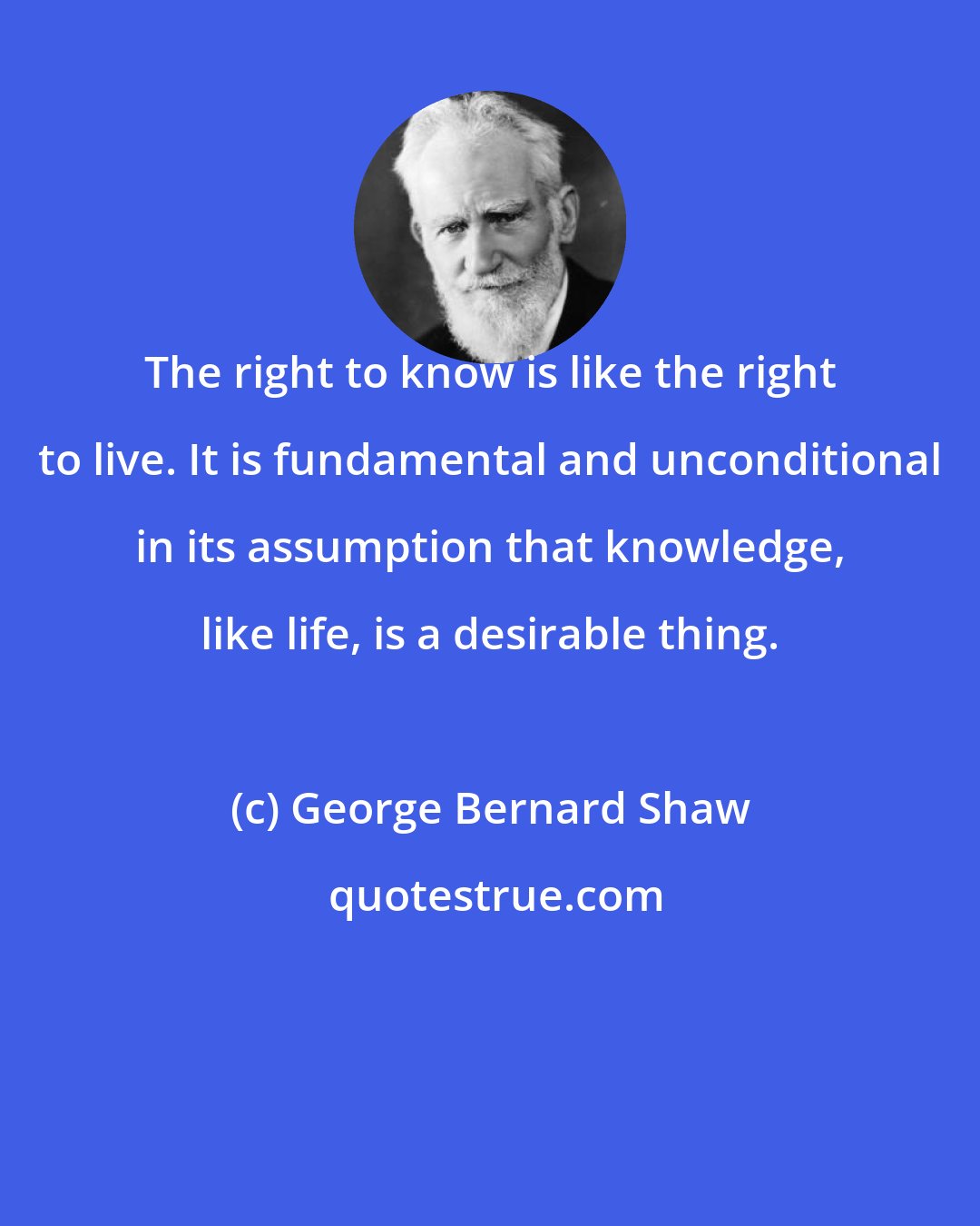 George Bernard Shaw: The right to know is like the right to live. It is fundamental and unconditional in its assumption that knowledge, like life, is a desirable thing.