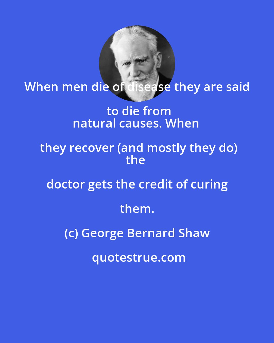 George Bernard Shaw: When men die of disease they are said to die from
natural causes. When they recover (and mostly they do)
the doctor gets the credit of curing them.