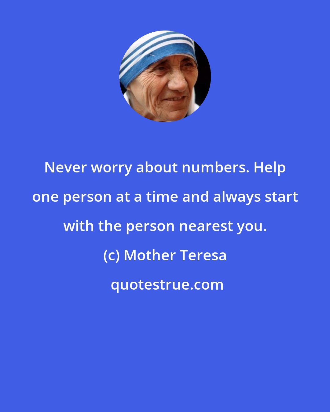 Mother Teresa: Never worry about numbers. Help one person at a time and always start with the person nearest you.