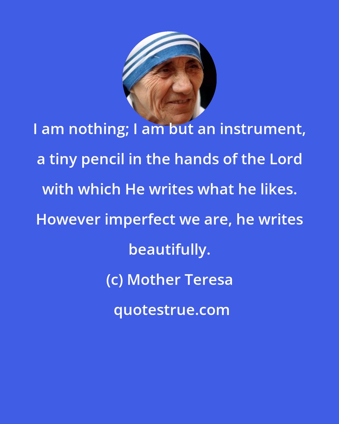 Mother Teresa: I am nothing; I am but an instrument, a tiny pencil in the hands of the Lord with which He writes what he likes. However imperfect we are, he writes beautifully.