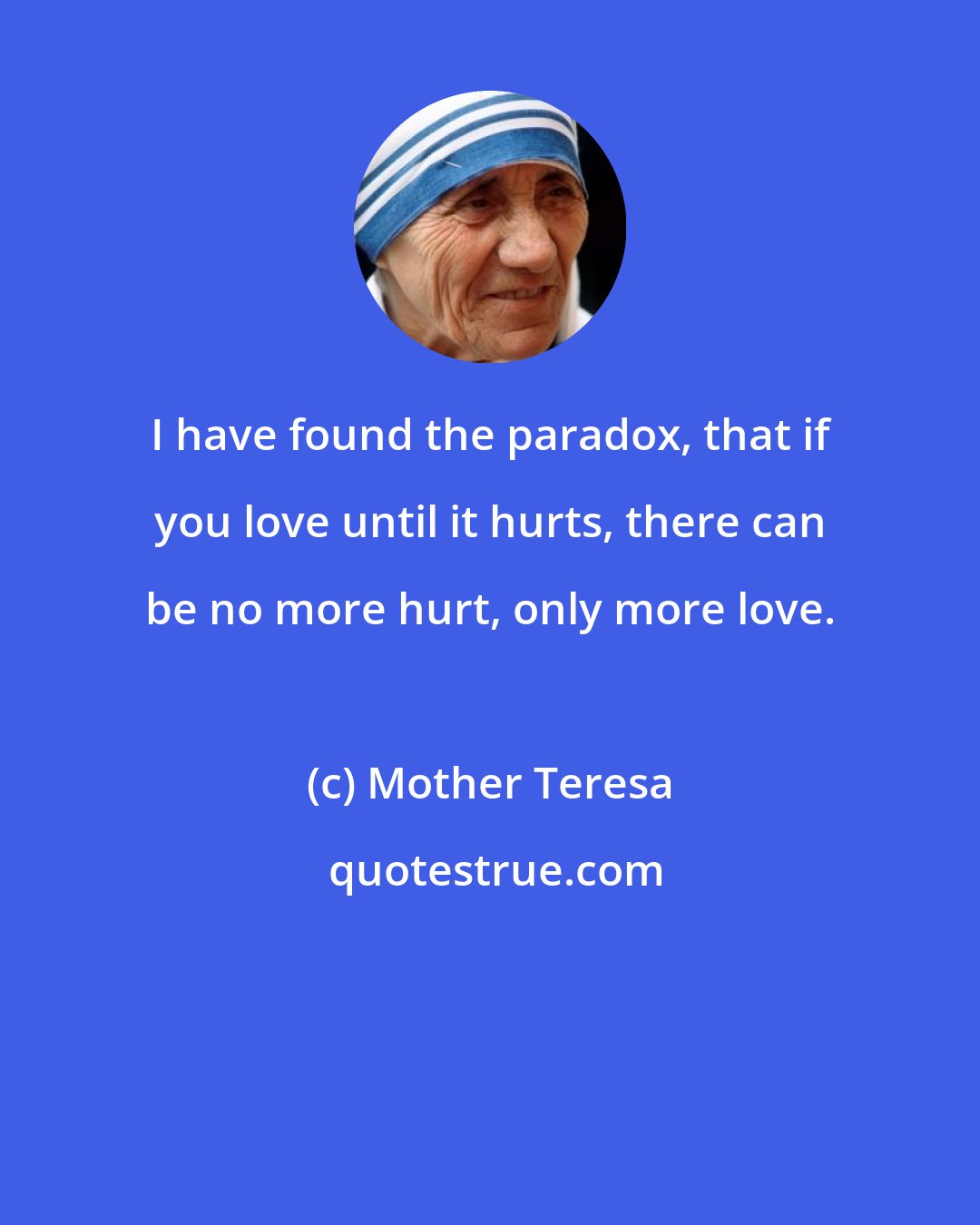 Mother Teresa: I have found the paradox, that if you love until it hurts, there can be no more hurt, only more love.