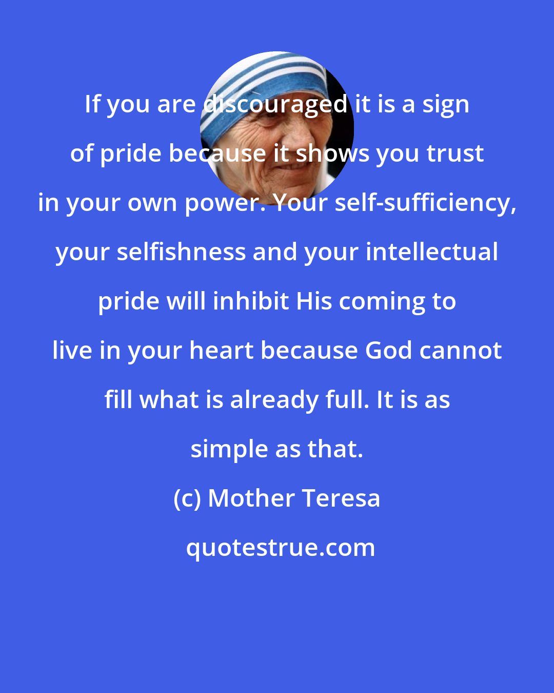 Mother Teresa: If you are discouraged it is a sign of pride because it shows you trust in your own power. Your self-sufficiency, your selfishness and your intellectual pride will inhibit His coming to live in your heart because God cannot fill what is already full. It is as simple as that.