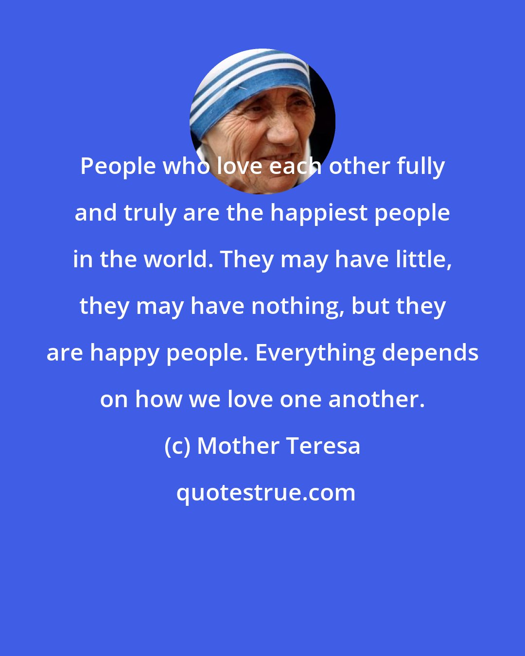 Mother Teresa: People who love each other fully and truly are the happiest people in the world. They may have little, they may have nothing, but they are happy people. Everything depends on how we love one another.