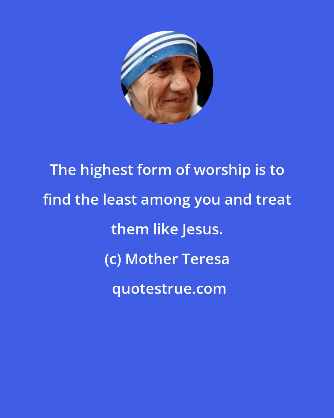 Mother Teresa: The highest form of worship is to find the least among you and treat them like Jesus.