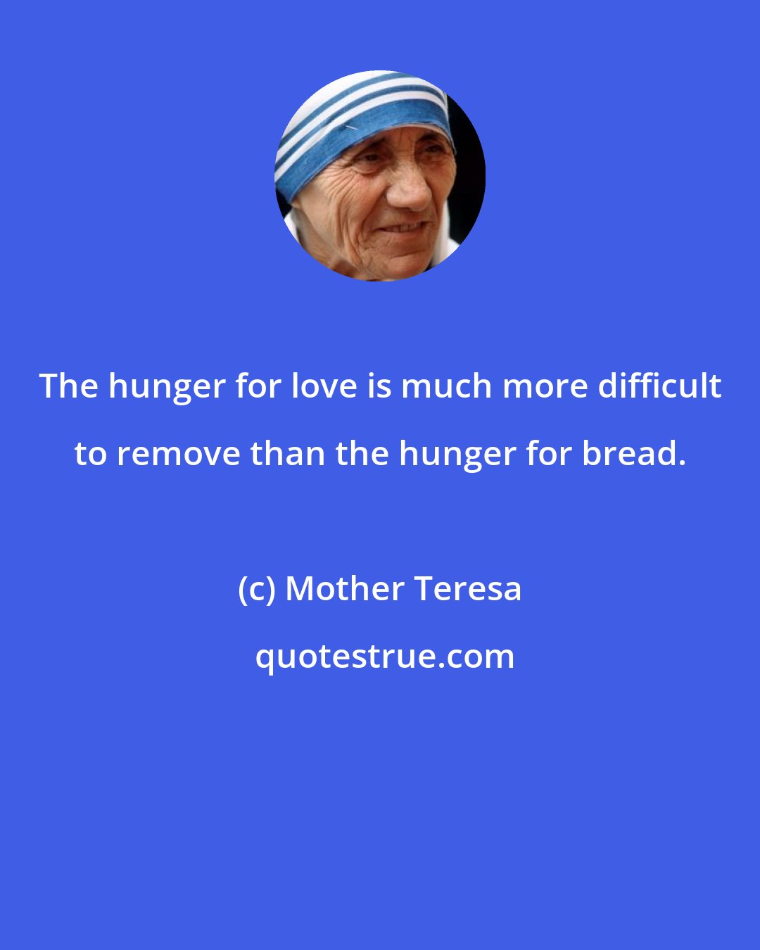 Mother Teresa: The hunger for love is much more difficult to remove than the hunger for bread.