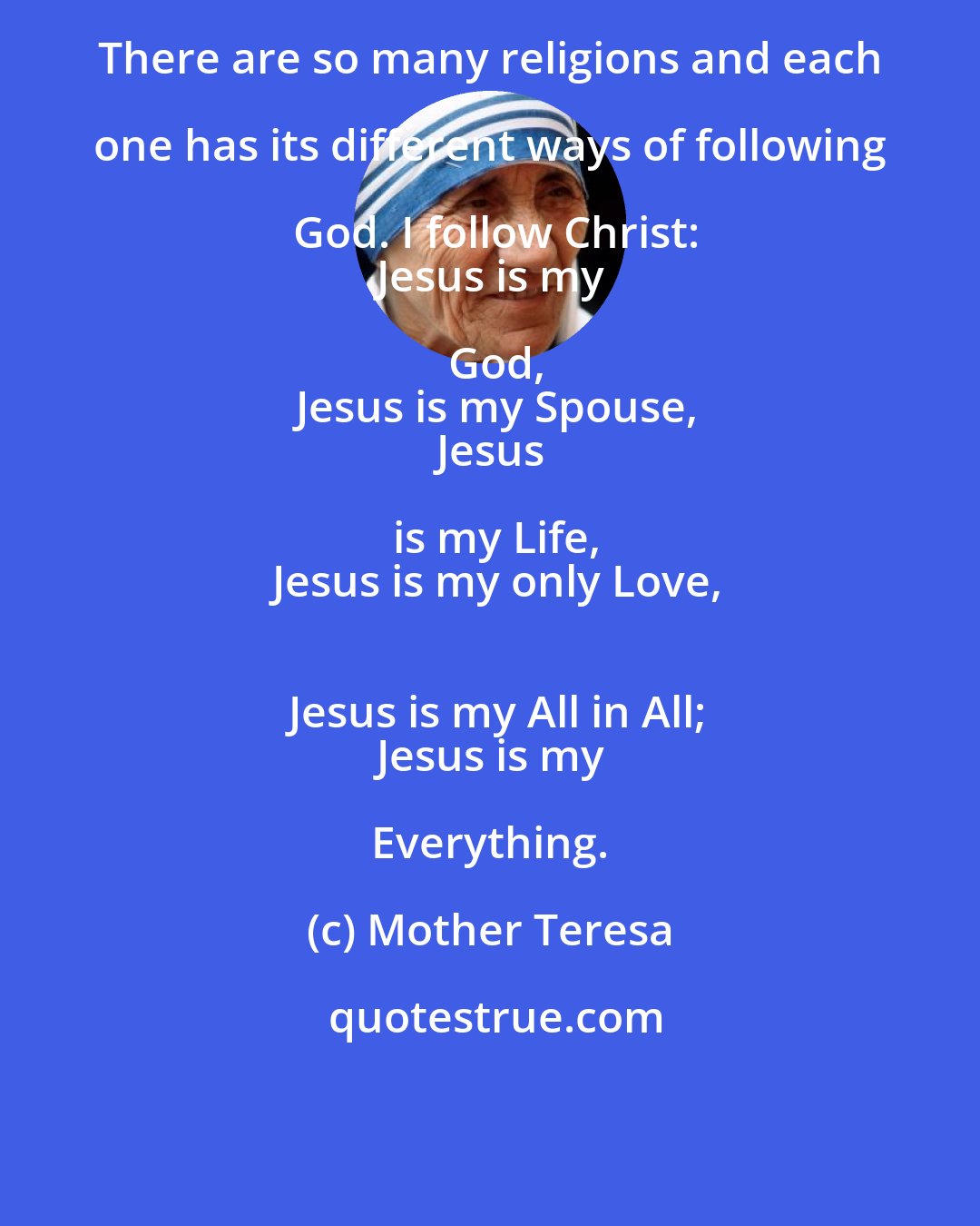 Mother Teresa: There are so many religions and each one has its different ways of following God. I follow Christ:
 Jesus is my God,
 Jesus is my Spouse,
 Jesus is my Life,
 Jesus is my only Love,
 Jesus is my All in All;
 Jesus is my Everything.