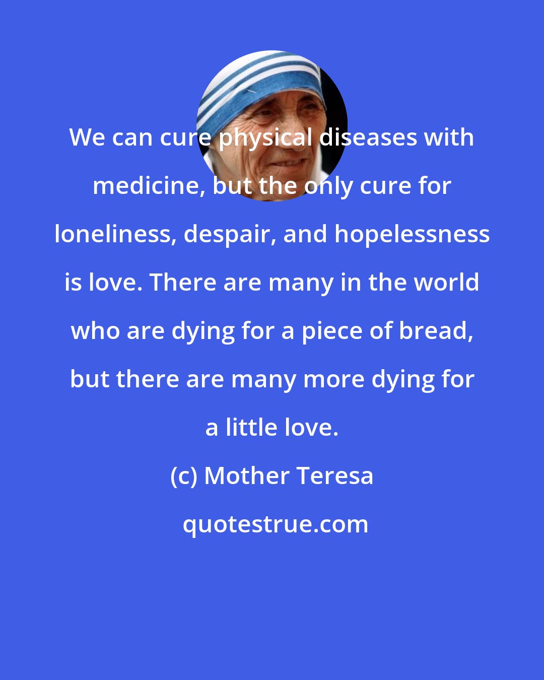 Mother Teresa: We can cure physical diseases with medicine, but the only cure for loneliness, despair, and hopelessness is love. There are many in the world who are dying for a piece of bread, but there are many more dying for a little love.