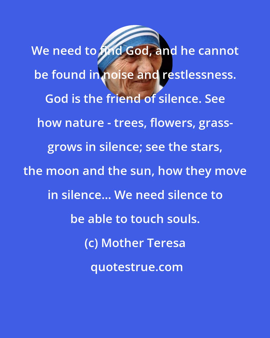 Mother Teresa: We need to find God, and he cannot be found in noise and restlessness. God is the friend of silence. See how nature - trees, flowers, grass- grows in silence; see the stars, the moon and the sun, how they move in silence... We need silence to be able to touch souls.