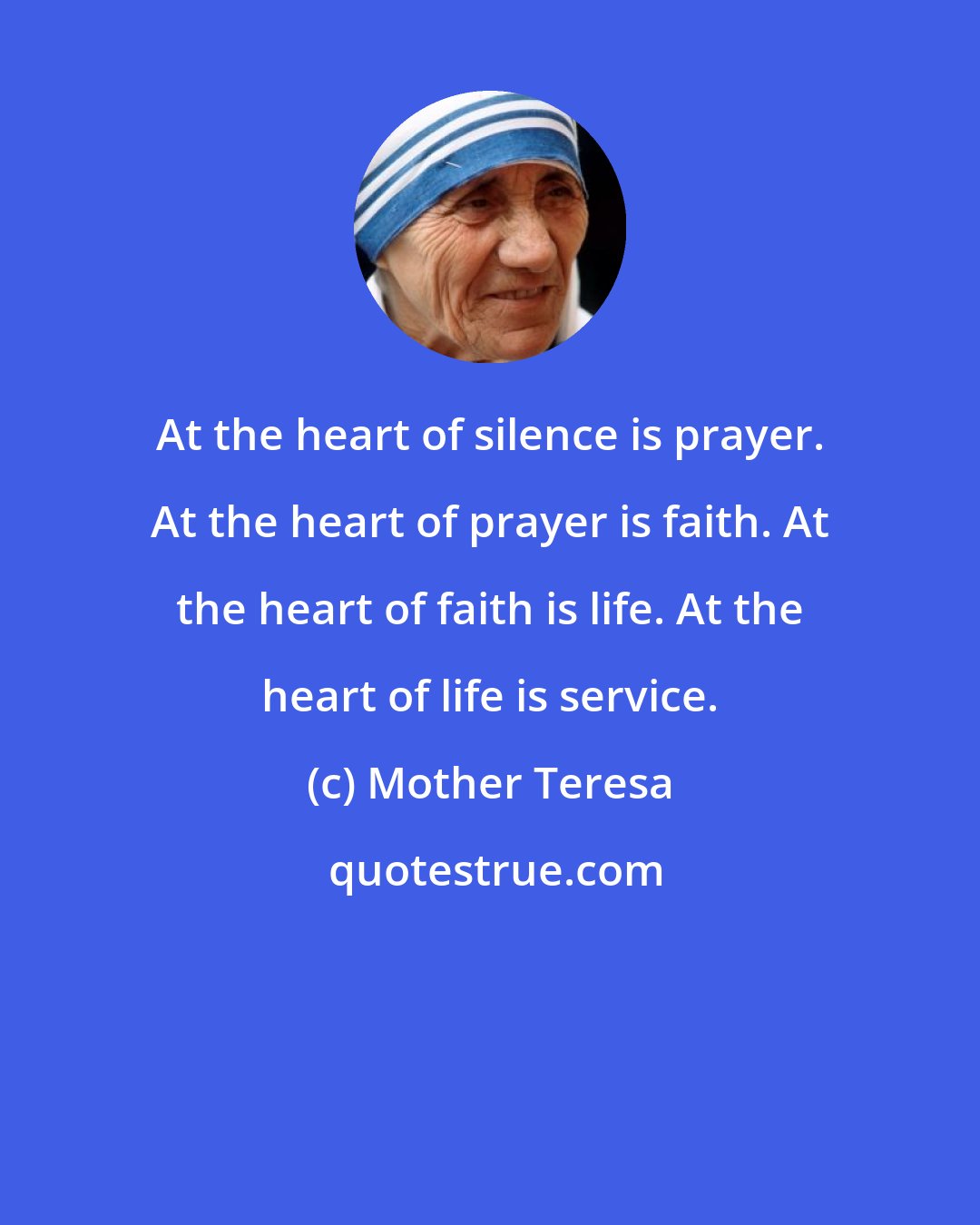 Mother Teresa: At the heart of silence is prayer. At the heart of prayer is faith. At the heart of faith is life. At the heart of life is service.