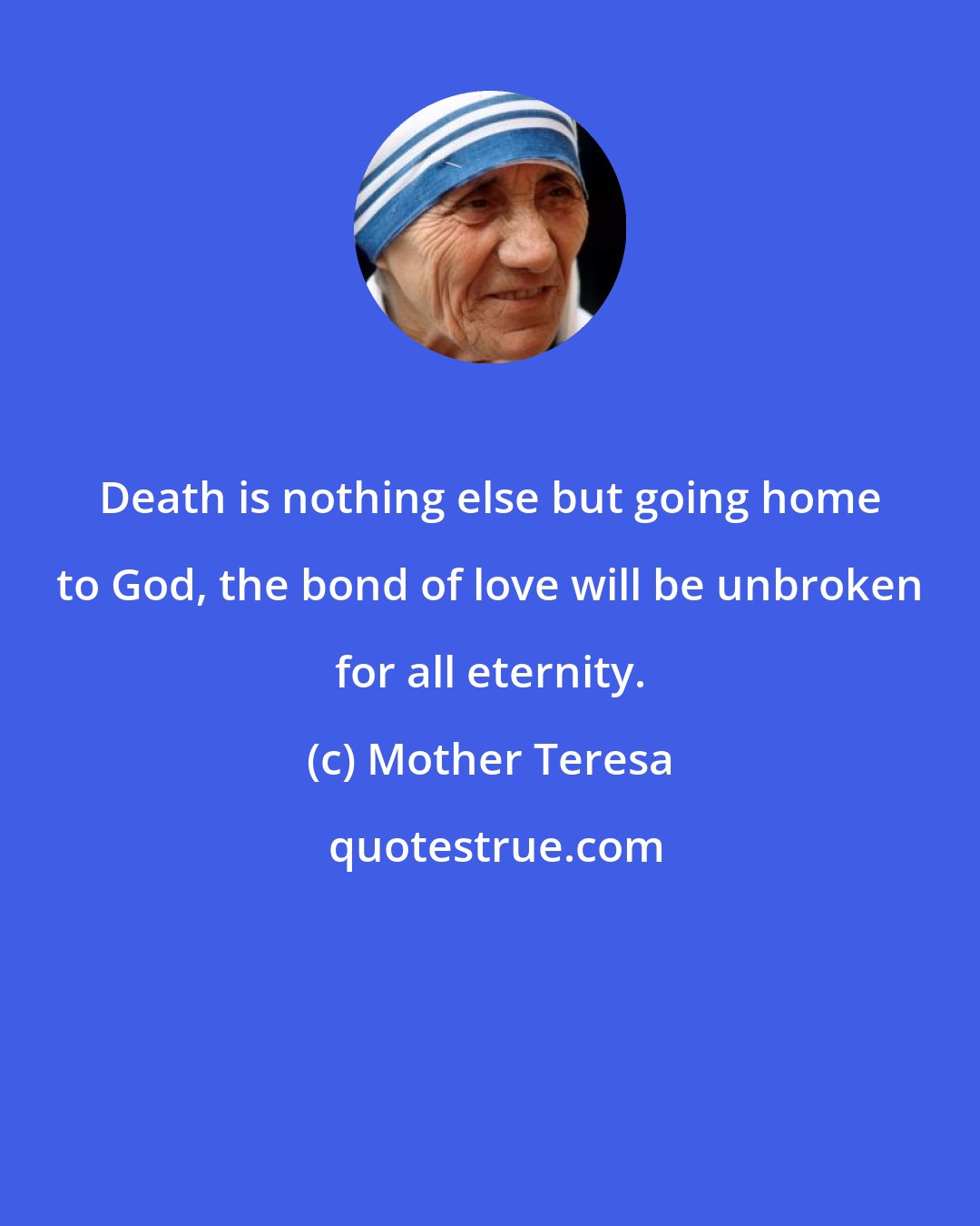 Mother Teresa: Death is nothing else but going home to God, the bond of love will be unbroken for all eternity.