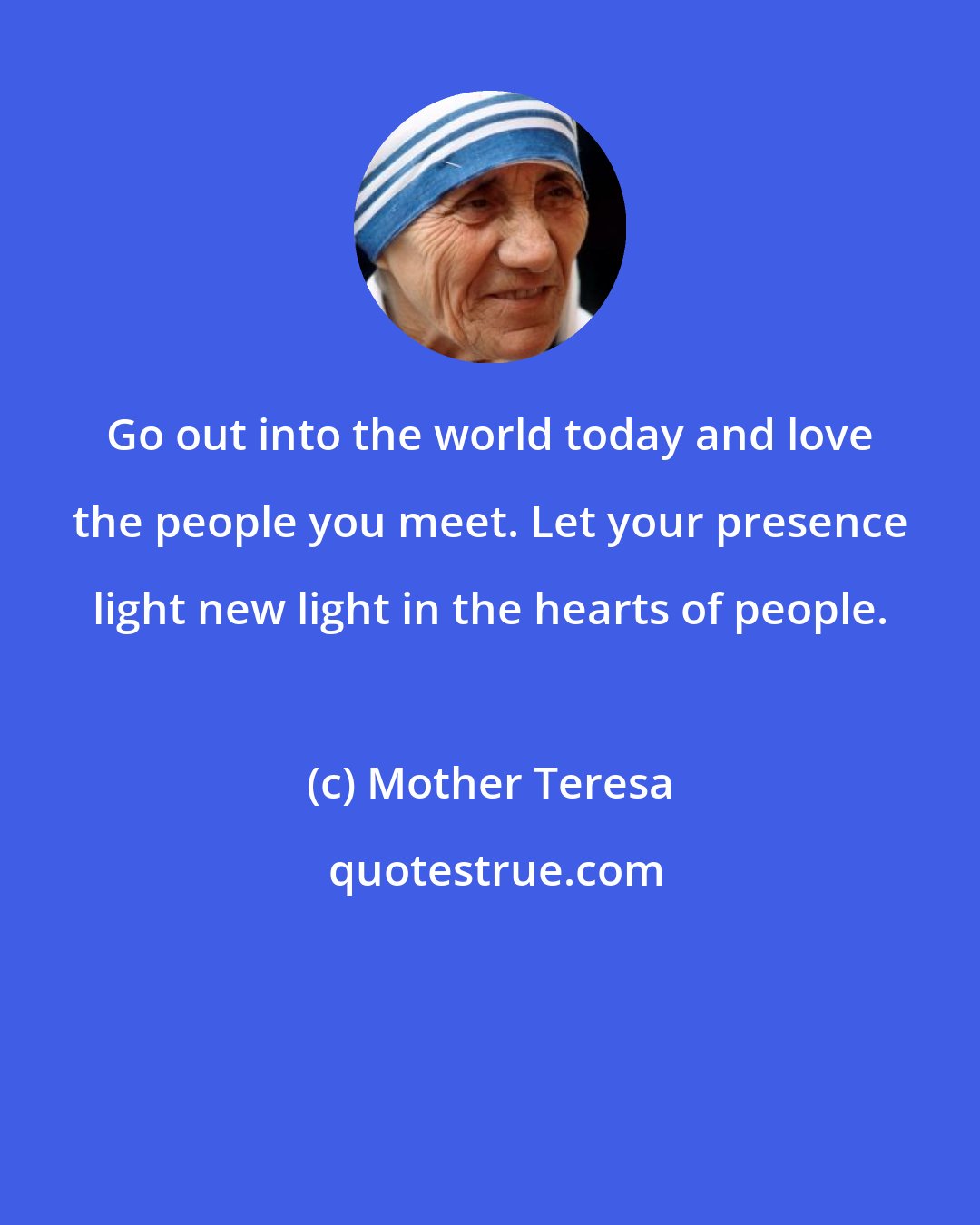 Mother Teresa: Go out into the world today and love the people you meet. Let your presence light new light in the hearts of people.