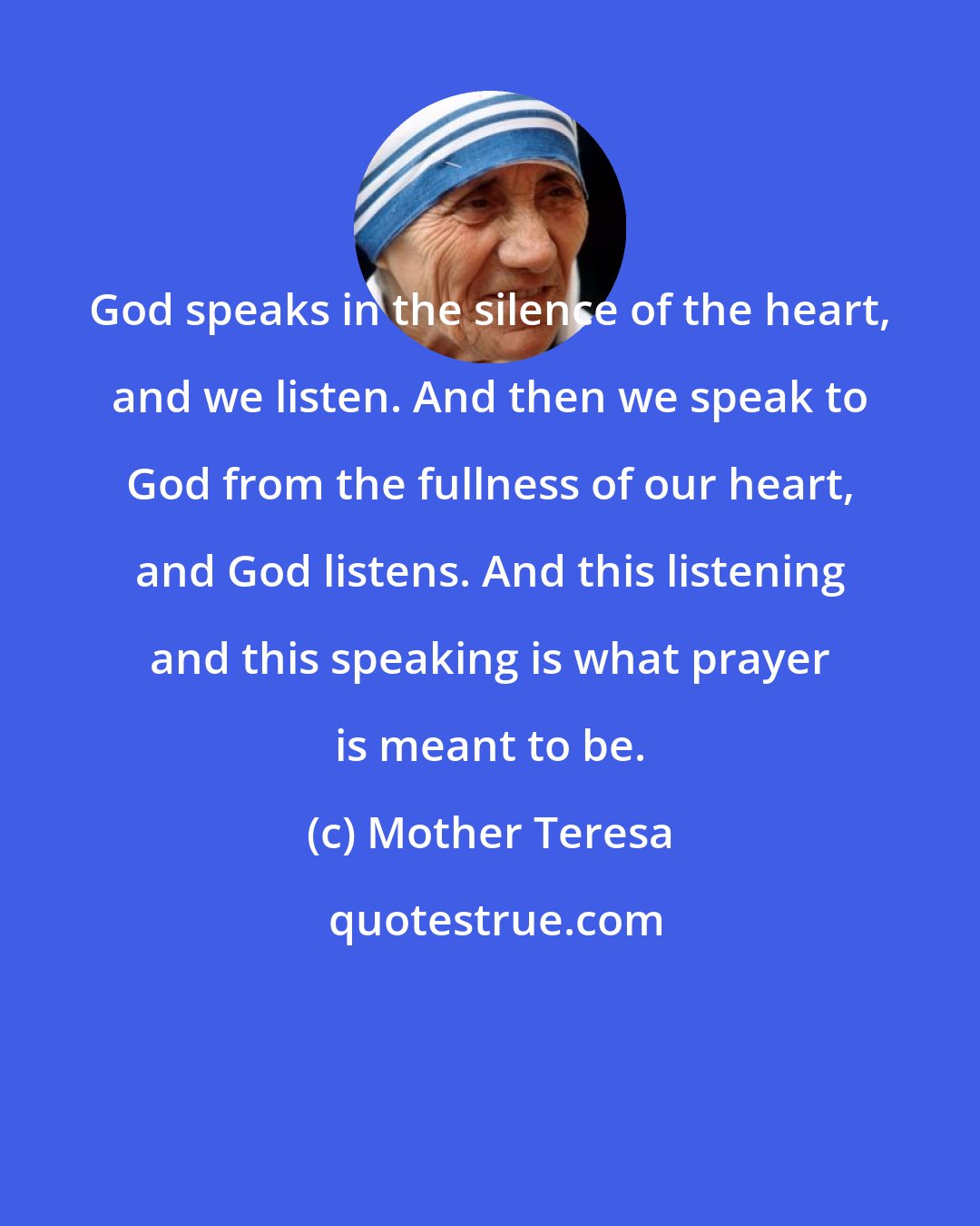 Mother Teresa: God speaks in the silence of the heart, and we listen. And then we speak to God from the fullness of our heart, and God listens. And this listening and this speaking is what prayer is meant to be.