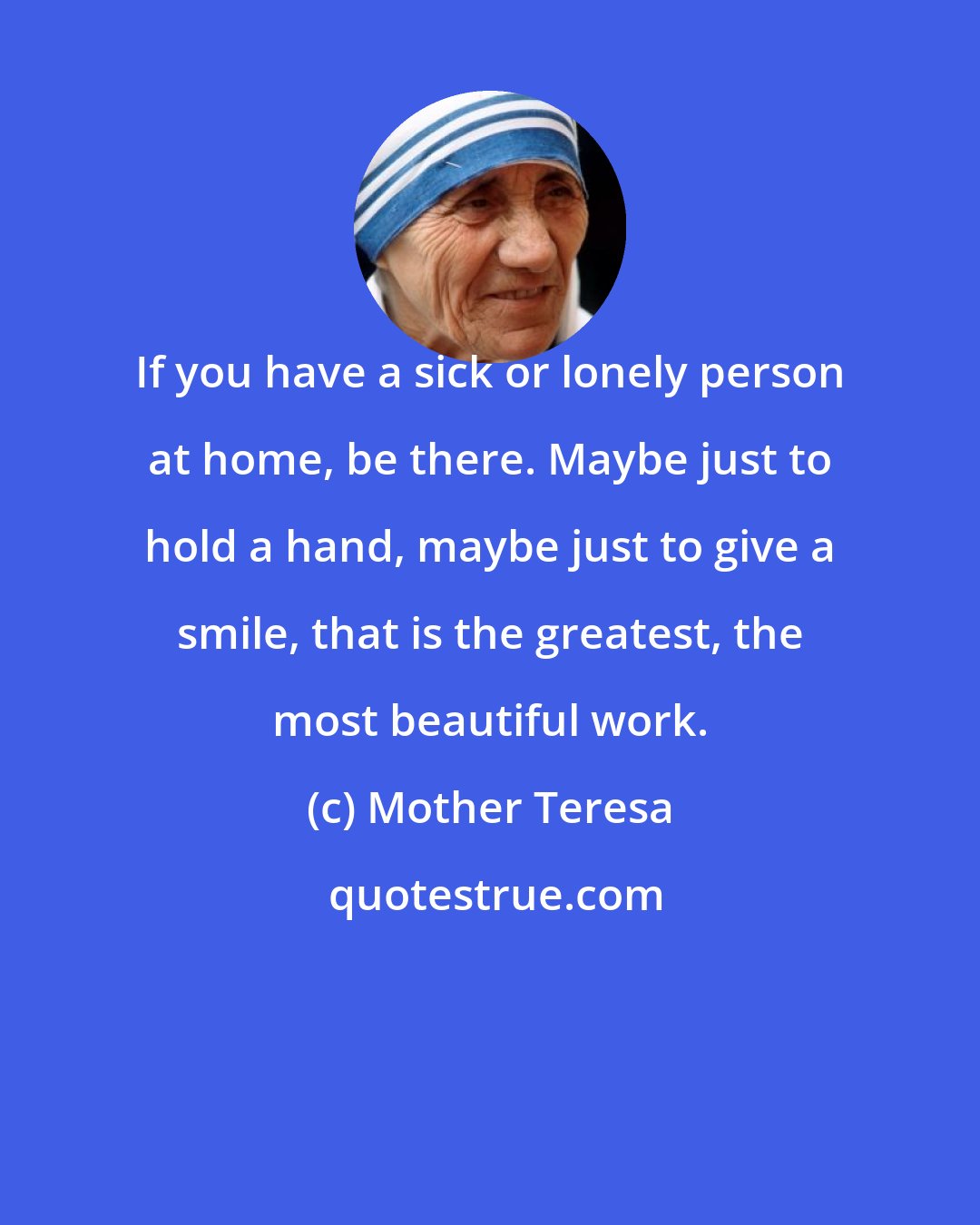 Mother Teresa: If you have a sick or lonely person at home, be there. Maybe just to hold a hand, maybe just to give a smile, that is the greatest, the most beautiful work.