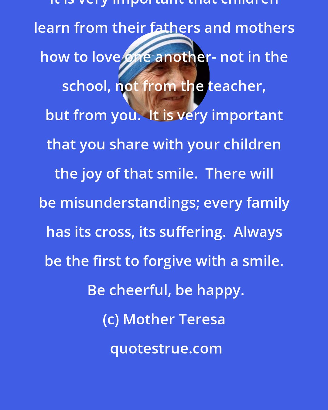 Mother Teresa: It is very important that children learn from their fathers and mothers how to love one another- not in the school, not from the teacher, but from you.  It is very important that you share with your children the joy of that smile.  There will be misunderstandings; every family has its cross, its suffering.  Always be the first to forgive with a smile.  Be cheerful, be happy.