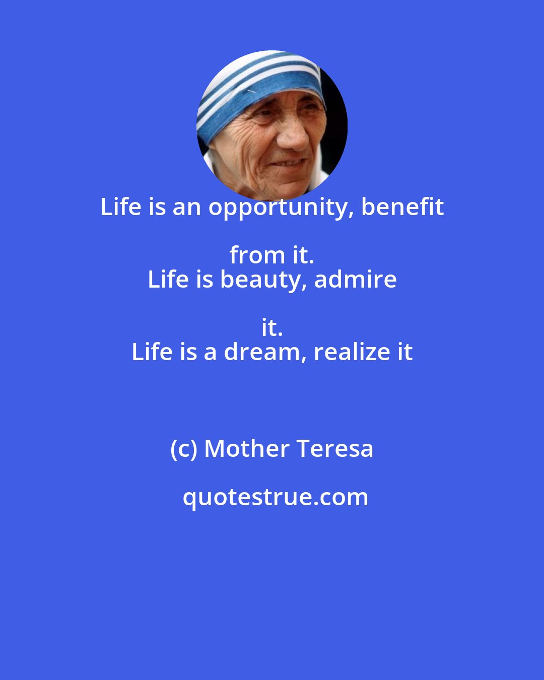 Mother Teresa: Life is an opportunity, benefit from it. 
 Life is beauty, admire it. 
 Life is a dream, realize it