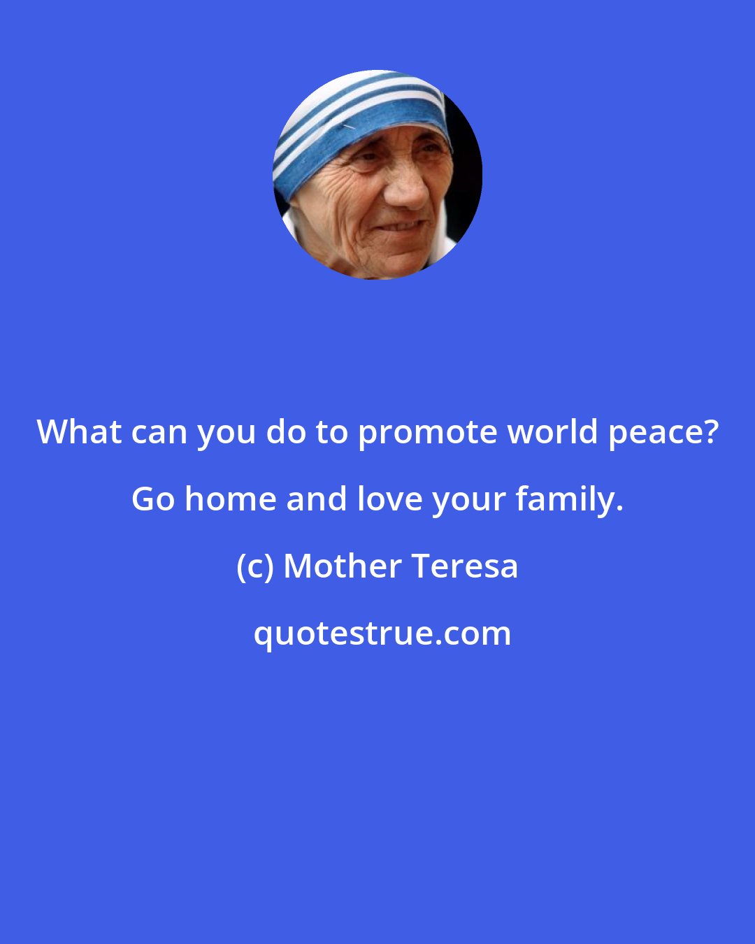 Mother Teresa: What can you do to promote world peace? Go home and love your family.