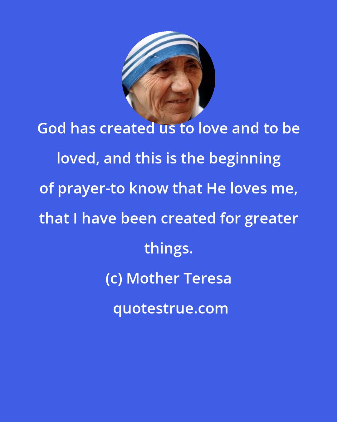 Mother Teresa: God has created us to love and to be loved, and this is the beginning of prayer-to know that He loves me, that I have been created for greater things.