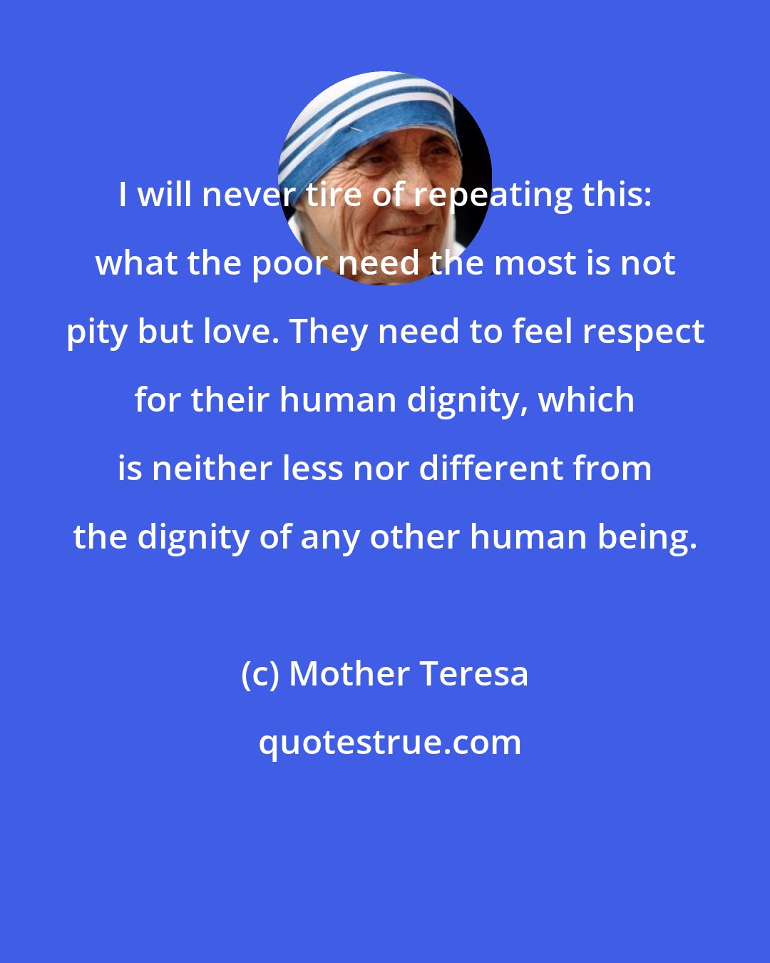 Mother Teresa: I will never tire of repeating this: what the poor need the most is not pity but love. They need to feel respect for their human dignity, which is neither less nor different from the dignity of any other human being.