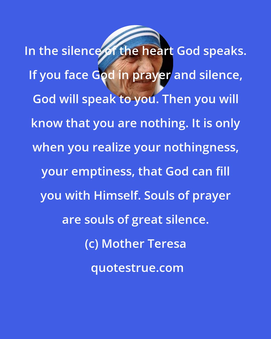 Mother Teresa: In the silence of the heart God speaks. If you face God in prayer and silence, God will speak to you. Then you will know that you are nothing. It is only when you realize your nothingness, your emptiness, that God can fill you with Himself. Souls of prayer are souls of great silence.