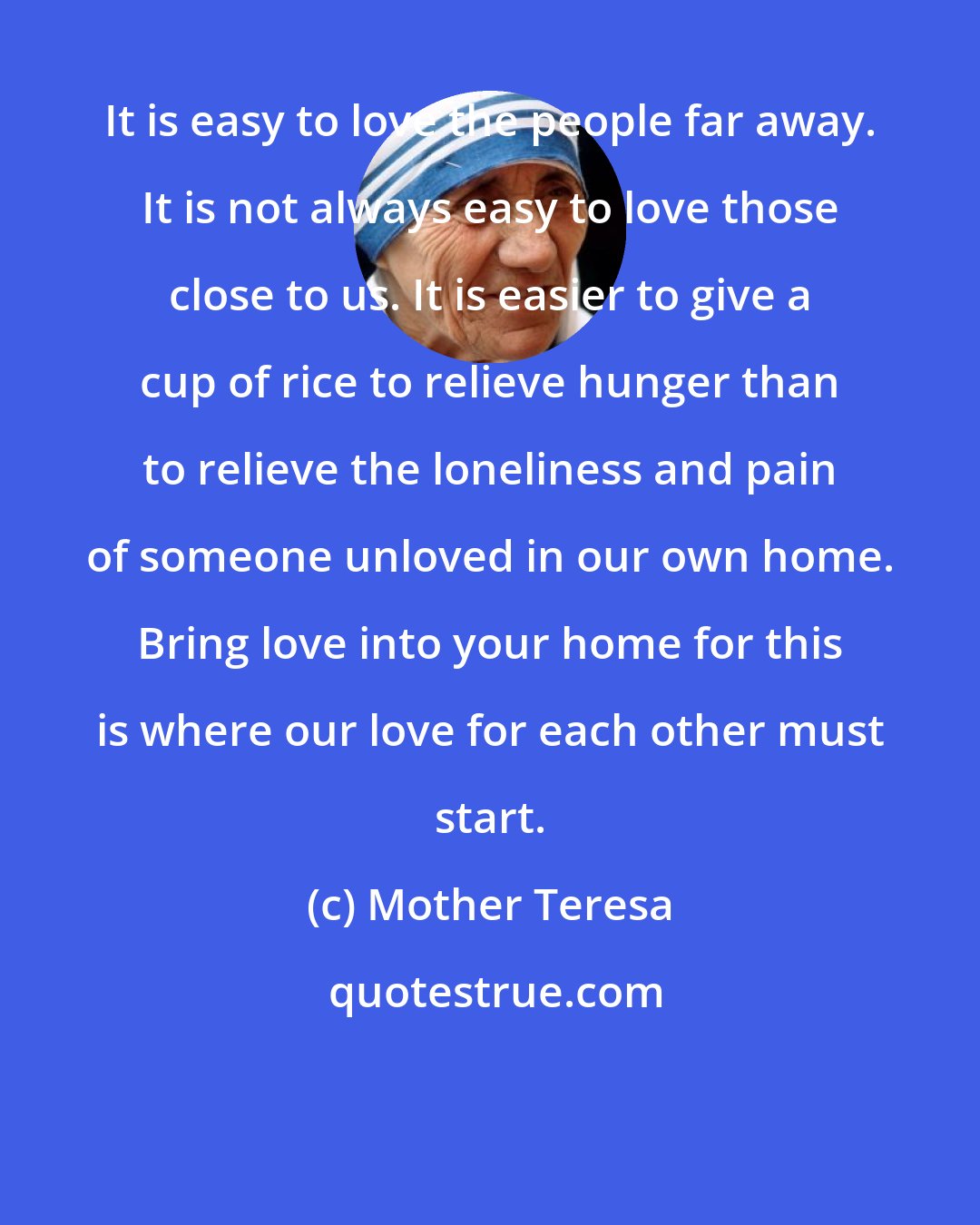 Mother Teresa: It is easy to love the people far away. It is not always easy to love those close to us. It is easier to give a cup of rice to relieve hunger than to relieve the loneliness and pain of someone unloved in our own home. Bring love into your home for this is where our love for each other must start.