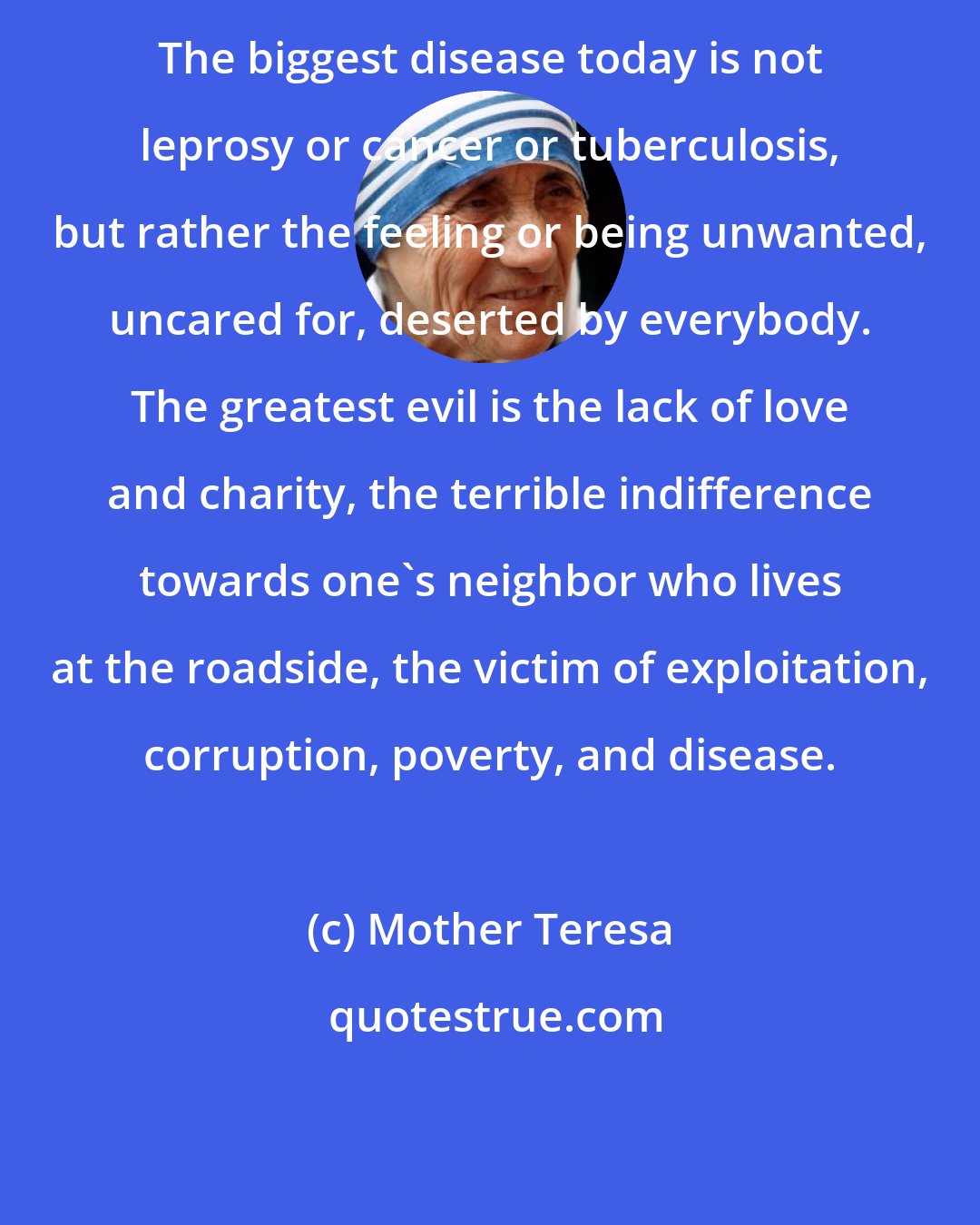 Mother Teresa: The biggest disease today is not leprosy or cancer or tuberculosis, but rather the feeling or being unwanted, uncared for, deserted by everybody. The greatest evil is the lack of love and charity, the terrible indifference towards one's neighbor who lives at the roadside, the victim of exploitation, corruption, poverty, and disease.