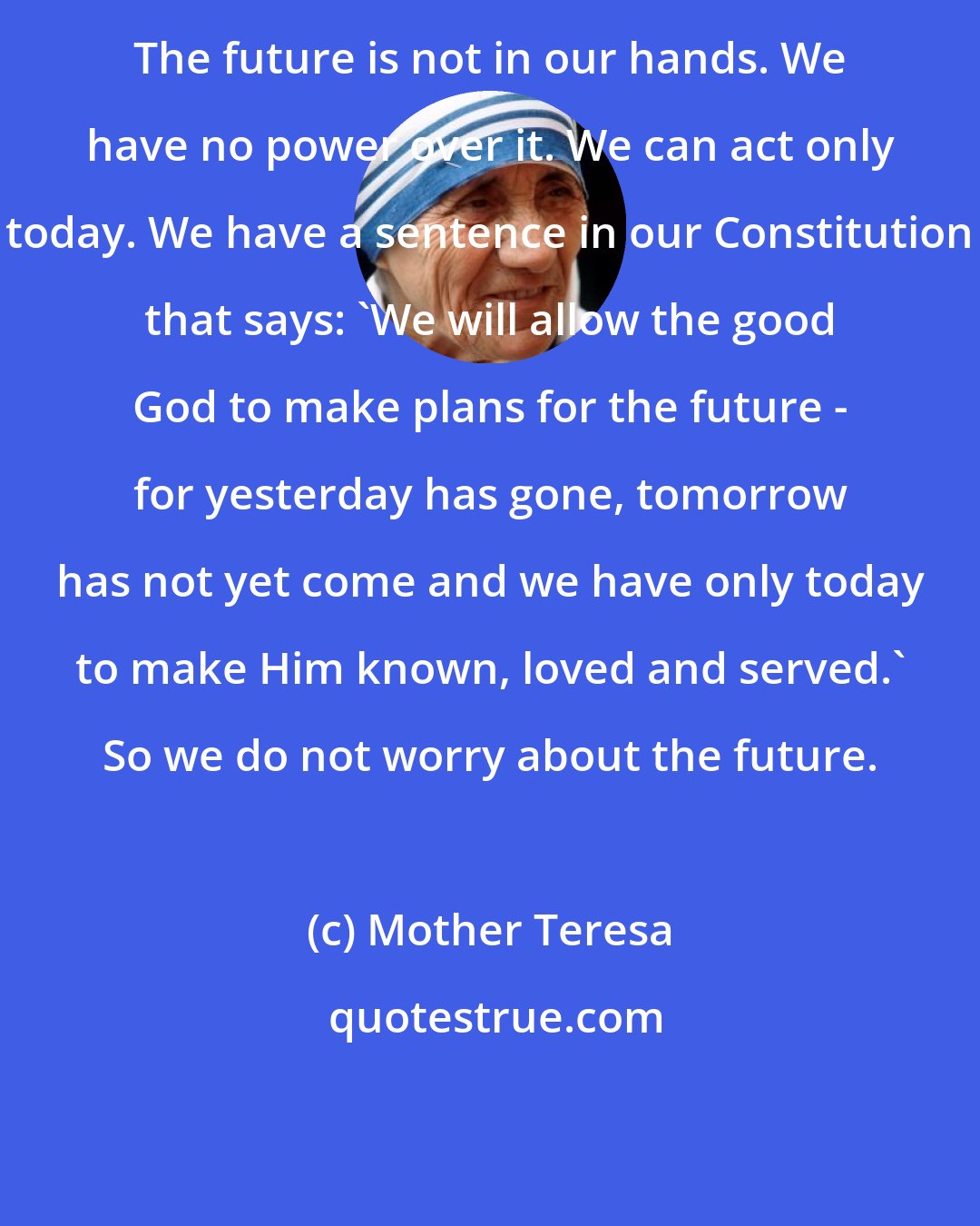 Mother Teresa: The future is not in our hands. We have no power over it. We can act only today. We have a sentence in our Constitution that says: 'We will allow the good God to make plans for the future - for yesterday has gone, tomorrow has not yet come and we have only today to make Him known, loved and served.' So we do not worry about the future.