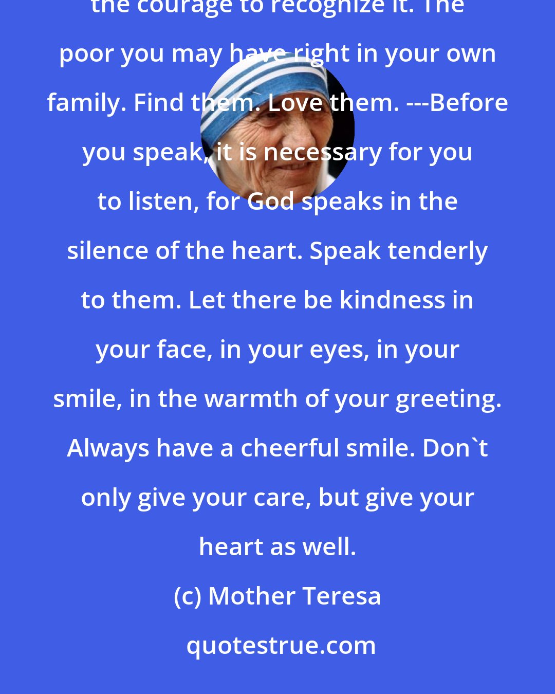 Mother Teresa: There is a terrible hunger for love. We all experience that in our lives--the pain, the loneliness. We must have the courage to recognize it. The poor you may have right in your own family. Find them. Love them. ---Before you speak, it is necessary for you to listen, for God speaks in the silence of the heart. Speak tenderly to them. Let there be kindness in your face, in your eyes, in your smile, in the warmth of your greeting. Always have a cheerful smile. Don't only give your care, but give your heart as well.