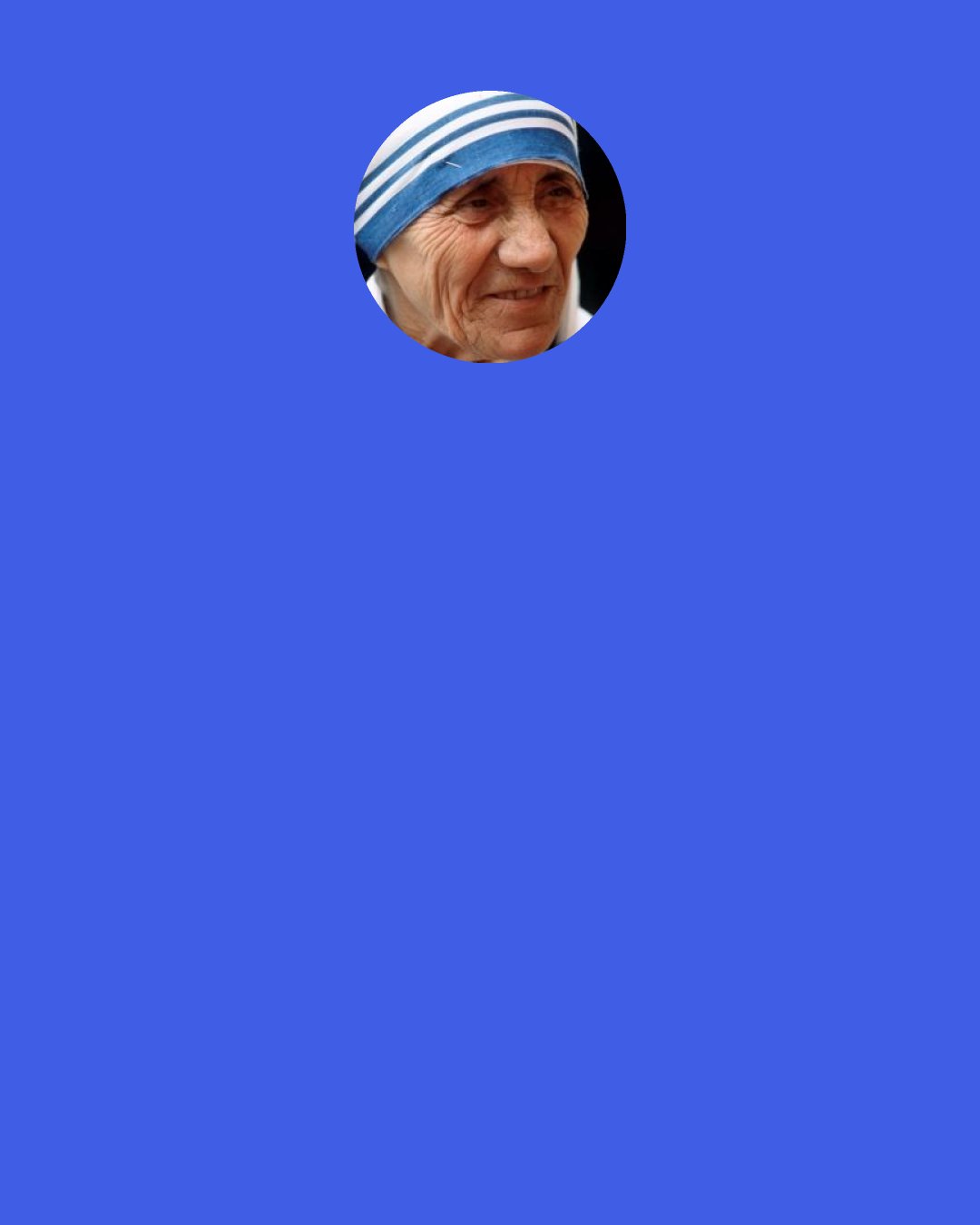 Mother Teresa: When Mother Teresa received the Nobel Prize, she was asked, "What can we do to promote world peace?" She answered "Go home and love your family.