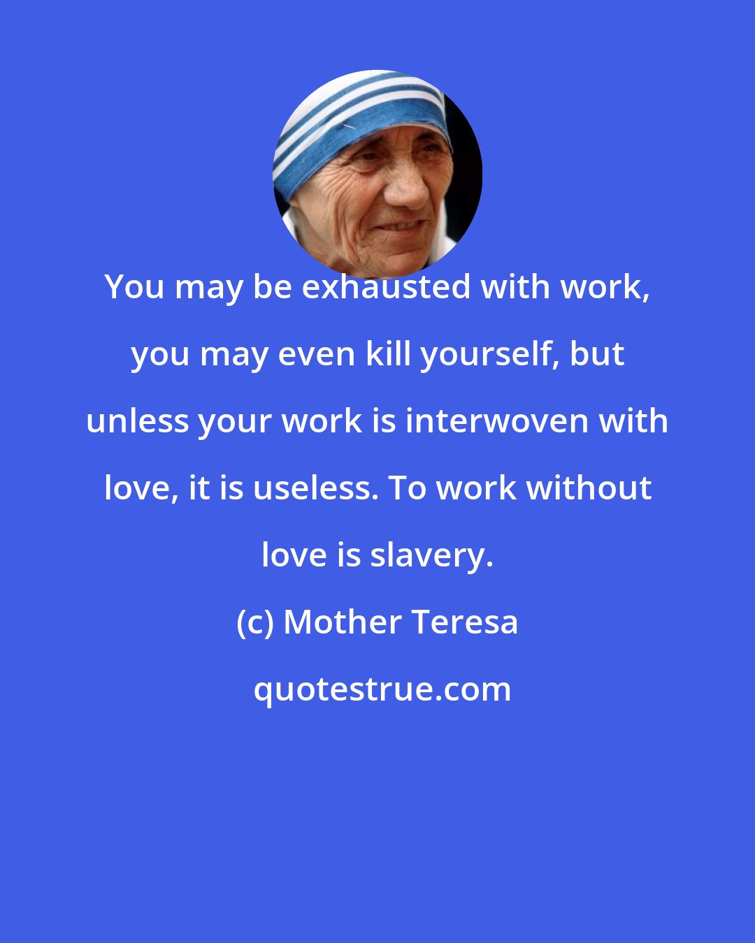 Mother Teresa: You may be exhausted with work, you may even kill yourself, but unless your work is interwoven with love, it is useless. To work without love is slavery.