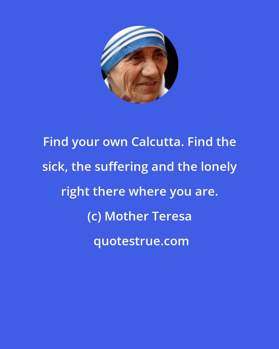 Mother Teresa: Find your own Calcutta. Find the sick, the suffering and the lonely right there where you are.