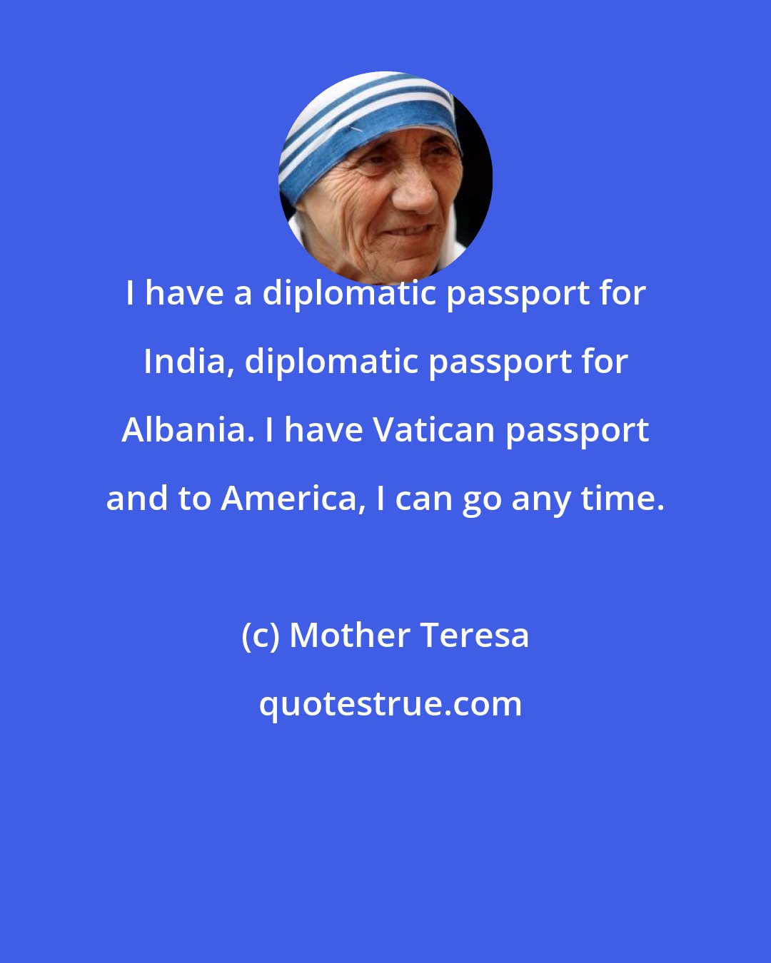 Mother Teresa: I have a diplomatic passport for India, diplomatic passport for Albania. I have Vatican passport and to America, I can go any time.